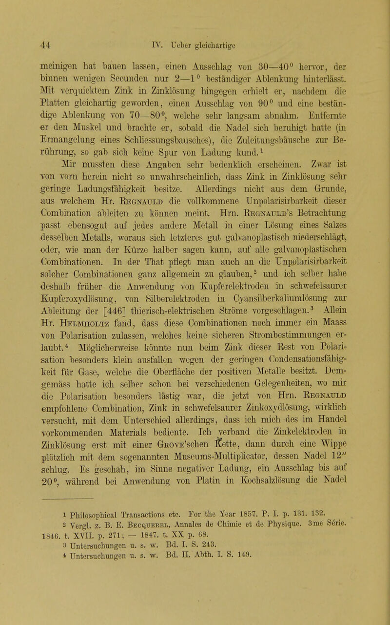 meinigen hat bauen lassen, einen Ausschlag von 30—40 hervor, der binnen Avenigen Secunden nur 2—1° beständiger Ablenkung hinterlässt. Mit verquicktem Zink in Zinklösung hingegen erhielt er, nachdem die Platten gleichai-tig geworden, einen Ausschlag von 90 und eine bestän- dige Ablenkung von 70—80, welche sehr langsam abnahm. Entfernte er den Muskel und brachte er, sobald die Nadel sich beruhigt hatte (in Ermangelung eines Schliessungsbausches), die Zuleitungsbäusche zur Be- rührung, so gab sich keine Spur von Ladung kund. ^ Mir mussten diese Angaben sehr bedenküch erscheinen. Zwar ist von vom herein nicht so unwahrscheinhch, dass Zink in Zinklösung sehr geringe Ladungsfähigkeit besitze. Allerdings nicht aus dem Grunde, aus welchem Hr. Eegnauld die vollkommene TJnpolarisirbarkeit dieser Combination ableiten zu können meint. Hm. Kegnaijld's Betrachtung passt ebensogut auf jedes andere Metall in einer Lösmig eines Salzes desselben Metalls, woraus sich letzteres gut galvanoplastisch niederschlägt, ■oder, wie man der Kürze halber sagen kann, auf alle galvanopiastischen Combinationen. In der That pflegt man auch an die TJnpolarisirbarkeit solcher Combinationen ganz allgemein zu glauben, ^ und ich selber habe ■deshalb früher die Anwendung von Kupferelektroden in schwefelsaurer Kupferoxydlösung, von Silberelektroden in Cyansilberkaliumlösung zm- Ableitung der [446] thierisch-elektrischen Ströme vorgeschlagen.^ Allein Hr. Helmholtz fand, dass diese Combinationen noch immer ein Maass von Polarisation zulassen, -welches keine sicheren Strombestimmungen er- laubt.* Möghcherweise könnte nun beim Züik dieser Kest von Polari- sation besonders klein ausfallen wegen der geringen Condensationsfähig- keit für Gase, welche die Obei-fläche der positiven Metalle besitzt. Dem- gemäss hatte ich selber schon bei verschiedenen Gelegenheiten, wo mir die Polarisation besonders lästig war, die jetzt von Hrn. Kegnauld empfohlene Combination, Zink in schwefelsaurer Zinkoxydlösung, wirMich versucht, mit dem Unterschied allerdings, dass ich mich des im Handel vorkommenden Materials bediente. Ich verband die Zinkelektroden m Zinklösung erst mit einer GEOVE'schen fette, dann durch eine Wippe plötzüch mit dem sogenannten Museums-Multiplicator, dessen Nadel 12 schlug. Es geschah, im Sinne negativer Ladung, ein Ausschlag bis auf 20, wähi-end bei Anwendmig von Platin in Kochsalzlösung die Nadel 1 Philosophical Transactions etc. For the Year 1857. P. I. p. 131. 132. 2 Vergl. z. B. E. Becquebel, Annales de Chimie et de Physique. 3mc Serie. 1846. t. XVII. p. 271; — 1847. t. XX p. 68. 3 Untersuchungen u. s. w. Bd. L S. 243. 4 Untersuchungen u. s. w. Bd. II. Abth. I. S. 149.