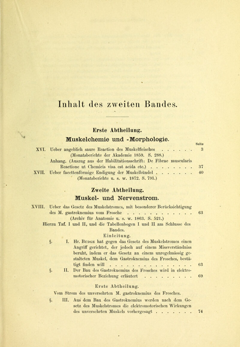 Inhalt des zweiten Bandes. Erste Abtheilung. Muskelchemie und -Morphologie. Seite XVI. Ueber angeblich saure Eeaction des Muskelfleisches 3 (Monatsberichte der Akademie 1859. S. 288.) Anhang. (Auszug aus der Habilitationsschrift: De Fibrae muscularis Reactione ut Chemicis visa est acida etc.) 37 XVII. Ueber facettenförmige Endigung der Muskelbündel , 40 (Monatsberichte u. s. w. 1872. S. 791.) Zweite Abtheilung. Muskel- und Nervenstrom. XVIII. Ueber das Gesetz des Muskelstronies, mit besonderer Berücksichtigung des M. gastroknemius vom Frosche 63 (Archiv für Anatomie u. s. w. 1863. S. 521.) Hierzu Taf. I und II, und die Tabellenbogen I und II am Schlüsse des Bandes. Einleitung. §. I. Hr. BuDGE hat gegen das Gesetz des Muskelstromes einen Angriff gerichtet, der jedoch auf einem Missverständniss beruht, indem er das Gesetz an einem unregelmässig ge- stalteten Muskel, dem Gastroknemius des Frosches, bestä- tigt finden will 63 §. II. Der Bau des Gastroknemius des Frosches wird in elektro- motorischer Beziehung erläutert 69 Erste Abtheilung. Vom Strom des unversehrten M. gastroknemius des Frosches. §. III. Aus dem Bau des Gastroknemius werden nach dem Ge- setz des Muskelstromes die elektromotorischen Wirkungen des unversehrten Muskels vorhergesagt ....... 74