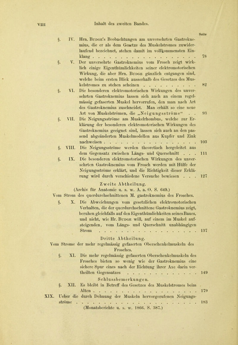 Seite §. IV. Hrn. Budge's Beobachtungen am unversehrten Gastrokne- mius, die er als dem Gesetze des Muskelstromes zuwider- laufend bezeichnet, stehen damit im vollkommensten Ein- klang 78 §. V. Der unversehrte Gastroknemius vom Frosch zeigt wirk- lich einige Eigenthümlichkeiten seiner elektromotorischen Wirkung, die aber Hrn. Budge gänzlich entgangen sind, welche beim ersten Blick ausserhalb des Gesetzes des Mus- kelstromes zu stehen scheinen 82 §. VI. Die besonderen elektromotorischen Wirkungen des unver- sehrten Gastroknemius lassen sich auch an einem regel- mässig gefaserten Muskel hervorrufen, den man nach Art des Gastroknemius zuschneidet. Man erhält so eine neue Art von Muskelströmen, die „Neigungsströme . . 98 §. VII. Die Neigungsströme am Muskelrhombus, welche zur Er- klärung der besonderen elektromotorischen Wirkungen des Gastroknemius geeignet sind, lassen sich auch an den pas- send abgeänderten Muskelmodellen aus Kupfer und Zink nachweisen 103 §. VIII. Die Neigungsströme werden theoretisch hergeleitet aus dem Gegensatz zwischen Längs- und Querschnitt . . . III §- IX. Die besonderen elektromotorischen Wirkungen des unver- sehrten Gastroknemius vom Frosch werden mit Hülfe der Neigungsströme erklärt, und die Eichtigkeit dieser Erklä- rung wird durch verschiedene Versuche bewiesen . . . 127 Zweite Abtheilung. (Archiv für Anatomie u. s. w. A. a. 0. S. 649.) Vom Strom des querdurchschnittenen M. gastroknemius des Frosches. §. X. Die Abweichungen vom gesetzlichen elektromotorischen Verhalten, die der querdurchschnittene Gastroknemius zeigt, beruhen gleichfalls auf den Eigenthümlichkeiten seines Baues, und nicht, wie Hr. Budge will, auf einem im Muskel auf- steigenden, vom Längs- und Querschnitt unabhängigen Strom 137 Dritte Abtheilung. Vom Strome der mehr regelmässig gefaserten Oberschenkelmuskeln des Frosches. §. XI. Die mehr regelmässig gefaserten Oberschenkelmuskeln des Frosches bieten so wenig wie der Gastroknemius eine sichere Spur eines nach der Eichtung ihrer Axe darin ver- theilten Gegensatzes 149 Schlussbemerkungen. §. XII. Es bleibt in Betreff des Gesetzes des Muskelstromes beim Alten 179 XIX. Ueber die durch Dehnung der Muskeln hervorgerufenen Neigungs- ströme 183 (Monatsberichte u. s. w. 186G. S. 887.)