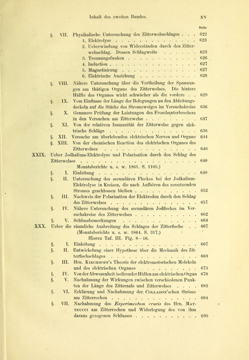 Seite §. VII. Physikalische Untersuchung des Zitterwelsschlages . . . 622 1. Elektrolyse 623 2. Ueberwindung von Widerständen durch den Zitter- welsschlag. Dessen Schlagweite 623 3. Trennungsfunken 626 4. Induction 627 5. Magnetisirung 627 6. Elektrische Anziehung 628 §. VIII. Nähere Untersuchung über die Vertheilung der Spannun- gen am thätigen Organe des Zitter\yelses. Die hintere Hälfte des ()rganes wirkt schwächer als die vordere . . 629 §. IX. Vom Einflüsse der Länge der Belegungen an den Ableitungs- deckeln auf die Stärke des Stromzweiges im Versuchskreise 636 . §. X. Genauere Prüfung der Leistungen des Froschunterbrechers in den Versuchen am Zitterwelse 637 §. XL Von der relativen Immunität der Zitterwelse gegen elek- trische Schläge 638 §. XII. Versuche am überlebenden elektrischen Nerven und Organe 644 §. XIII. Von der chemischen Reaction des elektrischen Organes des Zitterwelses 646 XXIX. Ueber Jodkalium-Elektrolyse und Polarisation durch den Schlag des Zitterwelses ' 648 Monatsberichte u. s. w. 1861. S. 1105.) §. I. Einleitung 648 §. II. Untersuchung des secundären Fleckes bei der Jodkalium- Elektrolyse in Kreisen, die nach Aufhören des zersetzenden Stromes geschlossen bleiben 652 §. III. Nachweis der Polarisation der Elektroden durch den Schlag des Zitterwelses 657 §. IV. Nähere Untersuchung des secundären Jodfleckes im Ver- suchskreise des Zitterwelses 662 §. V. Schlussbemerkungen 664 XXX. Ueber die räumliche Ausbreitung des Schlages der Zitterfische . . 667 (Monatsberichte u. s. w. 1864. S. 317.) Hierzu Taf. III. Fig. 8—16. §. I. Einleitung 667 §. IL Entwickelung einer Hypothese über die Mechanik des Zit- terfischschlages 669 §. III. Hrn. Kirchhoff's Theorie der elektromotorischen Molekeln und des elektrischen Organes 673 §. IV. Von derAbwesenheitisolirenderHüllen am elektrischen Organ 678. §. V. Nachahmung der Wirkungen zwischen verschiedenen Punk- ten der Länge des Zitteraals und Zitterwelses .... 683 §. VI. Erklärung und Nachahmung der, CoLLADON'schen Ströme am Zitterrochen 684 §. VII. Nachahmung des Experimentum crucis des Hrn. Mat- TEUCCi am Zitterrochen und Widerlegung des von ihm daraus gezogenen Schlusses , 690