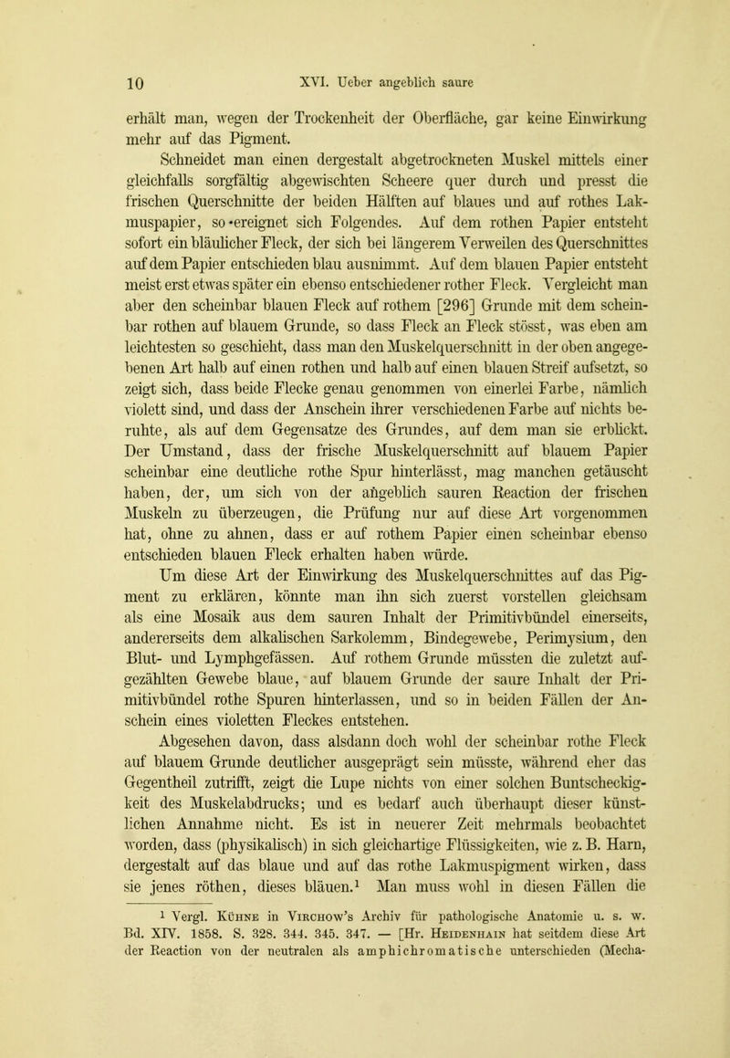 erhält man, wegen der Trockenheit der Oberfläche, gar keine Einwkimg mehr auf das Pigment. Schneidet man einen dergestalt abgetrockneten Muskel mittels einer gleichfalls sorgfältig abgewischten Scheere quer durch und presst die frischen Querschnitte der beiden Hälften auf blaues und auf rothes Lak- muspapier, so'ereignet sich Folgendes. Auf dem rothen Papier entsteht sofort ein bläulicher Fleck, der sich bei längerem Verweilen des Querschnittes auf dem Papier entschieden blau ausnimmt. Auf dem blauen Papier entsteht meist erst etwas später ein ebenso entschiedener rother Fleck. Vergleicht man aber den scheinbar blauen Fleck auf rothem [296] Grunde mit dem schein- bar rothen auf blauem Grunde, so dass Fleck an Fleck stösst, was eben am leichtesten so geschieht, dass man den Muskelquerschnitt in der oben angege- benen Art halb auf einen rothen und halb auf einen blauen Streif aufsetzt, so zeigt sich, dass beide Flecke genau genommen von einerlei Farbe, nänüich violett sind, und dass der Anschein ihrer verschiedenen Farbe auf nichts be- ruhte, als auf dem Gegensatze des Grundes, auf dem man sie erbhckt. Der Umstand, dass der frische Muskelquerschnitt auf blauem Papier scheinbar eine deutliche rothe Spur hinterlässt, mag manchen getäuscht haben, der, um sich von der angeblich sauren Keaction der frischen Muskeln zu überzeugen, die Prüfung nur auf diese Art vorgenommen hat, ohne zu ahnen, dass er auf rothem Papier einen scheinbar ebenso entschieden blauen Fleck erhalten haben würde. Um diese Art der Einwirkung des Muskelquerschnittes auf das Pig- ment zu erklären, könnte man ihn sich zuerst vorstellen gleichsam als eine Mosaik aus dem sauren Inhalt der Primitivbündel einerseits, andererseits dem alkahschen Sarkolemm, Bindegewebe, Perimysium, den Blut- und Lymphgefässen. Auf rothem Grunde müssten die zuletzt auf- gezählten Gewebe blaue, auf blauem Grunde der saure Inhalt der Pri- mitivbündel rothe Spuren hinterlassen, und so in beiden Fällen der An- schein eines violetten Fleckes entstehen. Abgesehen davon, dass alsdann doch wohl der scheinbar rothe Fleck auf blauem Grunde deutlicher ausgeprägt sein müsste, während eher das Gegentheil zutrifft, zeigt die Lupe nichts von einer solchen Buntscheckig- keit des Muskelabdrucks; und es bedarf auch überhaupt dieser künst- lichen Annahme nicht. Es ist in neuerer Zeit mehrmals beobachtet worden, dass (physikahsch) in sich gleichartige Flüssigkeiten, wie z. B. Harn, dergestalt auf das blaue und auf das rothe Lakmuspigment wirken, dass sie jenes röthen, dieses bläuen. ^ Man muss wohl in diesen Fällen die 1 Vergl. Kühne in Vikchow's Archiv für pathologische Anatomie u. s. w. Bd. XIV. 1858. S. 328. 344. 345. 347. — [Hr. Hbidenhain hat seitdem diese Art der Eeaction von der neutralen als amphichromatische unterschieden (Media-