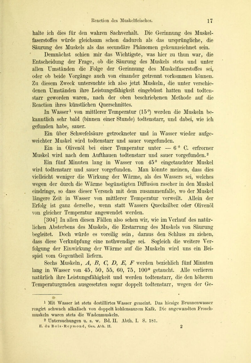 halte ich dies für den wahren Sachverhalt. Die Gerinnung des Muskel- faserstoffes würde gleichsam schon dadurch als das ursprüngüche, die Säurung des Muskels als das secundäre Phänomen gekennzeichnet sein. Demnächst schien mir das Wichtigste, was hier zu thun war, die Entscheidung der Frage, ob die Säurung des Muskels stets und unter allen Umständen die Folge der Gerinnung des Muskelfaserstoffes sei, oder ob beide Vorgänge auch von einander getrennt vorkommen können. Zu diesem Zweck untersuchte ich also jetzt Muskeln, die unter verschie- denen Umständen ihre Leistungsfähigkeit eingebüsst hatten und todten- starr geworden waren, nach der oben beschriebenen Methode auf die Reaction ihres künstüchen Querschnittes. In Wasser 1 von mittlerer Temperatur (15^) werden die Muskeln be- kanntlich sehr bald (binnen einer Stunde) todtenstarr, und dabei, wie ich gefunden habe, sauer. Ein über Schwefelsäure getrockneter und in Wasser wieder aufge- weichter Muskel wird todtenstarr und sauer vorgefunden. Ein in Olivenöl bei einer Temperatur unter — 6 ^ C. erfrorner Muskel wird nach dem Aufthauen todtenstarr und sauer vorgefunden.^ Ein fünf Minuten lang in Wasser von 45^ eingetauchter Muskel wird todtenstarr und sauer vorgefunden. Man könnte meinen, dass dies vielleicht weniger die Wirkung der Wärme, als des Wassers sei, welches wegen der durch die Wärme begünstigten Diffusion rascher in den Muskel eindringe, so dass dieser Versuch mit dem zusammenfalle, wo der Muskel längere Zeit in Wasser von mittlerer Temperatur verweilt. Allein der Erfolg ist ganz derselbe, wenn statt Wassers Quecksilber oder Olivenöl von gleicher Temperatur angewendet werden. [304] In allen diesen Fällen also sehen wir, wie im Verlauf des natür- lichen Absterbens des Muskels, die Erstarrung des Muskels von Säurung begleitet. Doch würde es voreilig sein, daraus den Schluss zu ziehen, dass diese Verknüpfung eine nothwendige sei. Sogleich die weitere Ver- folgung der Einwirkung der Wärme auf die Muskeln wird uns ein Bei- spiel vom Gegentheil liefern. Sechs Muskeln, A, B, C, B, werden beziehlich fünf Minuten lang in Wasser von 45, 50, 55, 60, 75, 100^ getaucht. Alle verlieren natürhch ihre Leistungsfähigkeit und werden todtenstarr, die den höheren Temperaturgraden ausgesetzten sogar doppelt todtenstarr, wegen der Ge- 1 Mit Wasser ist stets destillirtes Wasser gemeint. Das hiesige Brunnenwasser reagirt schwach alkalisch von doppelt kohlensaurem Kalk. Die angewandten Frosch- muskeln waren stets die Wadenmuskeln. 2 Untersuchungen u. s. w. Bd. II. Abth. I. S. 181. E. du Bois-Reymond, Ges. Abb. II. 2