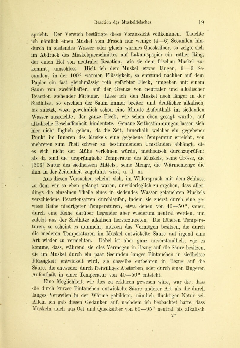 spricht. Der Versuch bestätigte diese Voraussicht vollkommen. Tauchte ich nämlich einen Muskel vom Frosch nur wenige (4—6) Secunden hin- durch in siedendes Wasser oder gleich warmes Quecksilber^ so zeigte sich im Abdruck des Muskelquerschnittes auf Lakmuspapier ein rother Ring, der einen Hof von neutraler Reaction, wie sie dem frischen Muskel zu- kommt, umschloss. Hielt ich den Muskel etwas länger, 6 — 9 Se- cunden, in der 100° warmen Flüssigkeit, so entstand nachher auf dem Papier ein fast gleichmässig roth gefärbter Fleck, umgeben mit einem Saum von zweifelhafter, auf der Grrenze von neutraler und alkahscher Reaction stehender Färbung. Liess ich den Muskel noch länger in der Siedhitze, so erschien der Saum immer breiter und deutücher alkahsch, bis zuletzt, wozu gewöhnlich schon eine Minute Aufenthalt im siedenden Wasser ausreichte, der ganze Fleck, wie schon oben gesagt wurde, auf alkalische Beschaffenheit hindeutete. Grenaue Zeitbestimmungen lassen sich hier nicht fügüch geben, da die Zeit, innerhalb welcher ein gegebener Punkt im Inneren des Muskels eine gegebene Temperatur erreicht, von mehreren zum Theil schwer zu bestimmenden Umständen abhängt, die es sich nicht der Mühe verlohnen würde, methodisch durchzuprüfen; als da sind die ursprüngüche Temperatur des Muskels, seine Grrösse, die [306] Natur des siedheissen Mittels, seine Menge, die Wärmemenge die ihm in der Zeiteinheit zugeführt wd, u. d. m. Aus diesen Versuchen scheint sich, im Widerspruch mit dem Schluss, zu dem wir so eben gelangt waren, unwiderleglich zu ergeben, dass aller- dings die einzelnen Theile eines in siedendes Wasser getauchten Muskels verschiedene Reactionsarten durchlaufen, indem sie zuerst durch eine ge- wisse Reihe niedrigerer Temperaturen, etwa denen von 40—50°, sauer, durch eine Reihe darüber hegender aber wiederum neutral werden, um zuletzt aus der Siedhitze alkalisch hervorzutreten. Die höheren Tempera- turen, so scheint es nunmehr, müssen das Vermögen besitzen, die durch die niederen Temperaturen im Muskel entwickelte Säure auf irgend eine Art wieder zu vernichten. Dabei ist aber ganz unverständlich, wie es komme, dass, während sie dies Vermögen in Bezug auf die Säure besitzen, die im Muskel durch ein paar Secunden langes Eintauchen in siedheisse Flüssigkeit entwickelt wird, sie dasselbe entbehren in Bezug auf die Säure, die entweder durch freiwilüges Absterben oder durch einen längeren Aufenthalt in einer Temperatur von 40—50° entsteht. Eine Möglichkeit, wie dies zu erklären gewesen wäre, war die, dass die durch kurzes Eintauchen entwickelte Säure anderer Art als die durch lauges Verweüen in der Wärme gebildete, nämüch flüchtiger Natur sei. Allein ich gab diesen Gedanken auf, nachdem ich beobachtet hatte, dass Muskeln auch aus Oel und Quecksilber von 60—95 ° neutral bis alkahsch