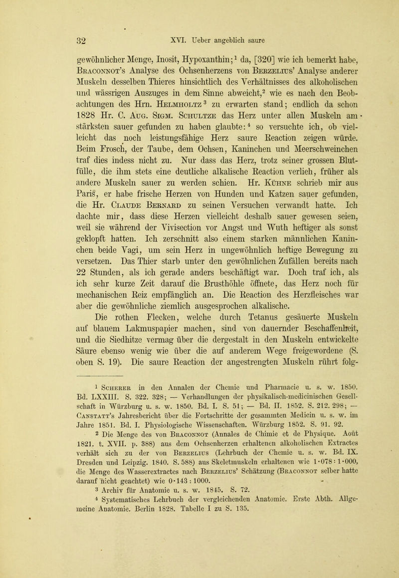 gewöhnlicher Menge, Inosit, Hypoxanthm;^ da, [320] wie ich bemerkt habe, Braconnot's Analyse des Ochsenherzens von Berzeltüs' Analyse anderer Muskeln desselben Thieres hinsichthch des Verhältnisses des alkoholischen und wässrigen Auszuges in dem Smne abweicht,^ wie es nach den Beob- achtungen des Hrn. Helmholtz^ zu erwarten stand; endlich da schon 1828 Hr. C. Aug. Sigm. Schultze das Herz unter allen Muskeln am stärksten sauer gefunden zu haben glaubte:^ so versuchte ich, ob viel- leicht das noch leistungsfähige Herz saure ßeaction zeigen würde. Beim Frosch, der Taube, dem Ochsen, Kaninchen und Meerschweinchen traf dies indess nicht zu. Nur dass das Herz, trotz seiner grossen Blut- fülle, die ihm stets eine deutüche alkalische Eeaction verlieh, früher als andere Muskeln sauer zu werden schien. Hr. Kühne schrieb mir aus Paris, er habe frische Herzen von Hunden und Katzen sauer gefanden, die Hr. Claude Bebnaüd zu seinen Versuchen verwandt hatte. Ich dachte mir, dass diese Herzen vielleicht deshalb sauer gewesen seien, weil sie während der Vivisection vor Angst und Wuth heftiger als sonst geklopft hatten. Ich zerschnitt also einem starken männhchen Kanin- chen beide Vagi, um sein Herz in ungewöhnHch heftige Bewegung zu versetzen. Das Thier starb unter den gewöhnlichen Zufällen bereits nach 22 Stunden, als ich gerade anders beschäftigt war. Doch traf ich, als ich sehr kurze Zeit darauf die Brusthöhle öffnete, das Herz noch für mechanischen Reiz empfänghch an. Die Eeaction des Herzfleisches war aber die gewöhnliche ziemlich ausgesprochen alkalische. Die rothen Flecken, welche durch Tetanus gesäuerte Muskeln auf blauem Lakmuspapier machen, sind von dauernder Beschaffenheit, und die Siedhitze vermag über die dergestalt in den Muskeln entwickelte Säure ebenso wenig wie über die auf anderem Wege freigewordene (S. oben S. 19). Die saure Eeaction der angestrengten Muskeln rührt folg- 1 ScHERER in den Annalen der Chemie und Pharmacie u. s. w. 1850. Bd. LXXIII. S. 322. 328; — Verhandlungen der physikalisch-medicinischen Gesell- schaft in Würzbui-g u. s. w. 1850. Bd. I. S. 51; — Bd. IL 1852. S. 212. 298; - Canstatt's Jahresbericht über die Fortschritte der gesammten Medicin u. s. w. im Jahre 1851. Bd. I. Physiologische Wissenschaften. Würzburg 1852. S. 91. 92. 2 Die Menge des von Braconnot (Annales de Chimie et de Physique. Aoüt 1821. t. XVII. p. 388) aus dem Ochsenherzen erhaltenen alkoholischen Extractes verhält sich zu der von Berzelius (Lehrbuch der Chemie u. s. w. Bd. IX. Dresden und Leipzig. 1840. S. 588) aus Skeletmuskeln erhaltenen wie 1*078:1*000, die Menge des Wasserextractes nach Berzelius' Schätzung (Braconnot selber hatte darauf nicht geachtet) wie 0*143:1000. 3 Archiv für Anatomie u. s. w. 1845. S. 72. 4 Systematisches Lehrbuch der vergleichenden Anatomie. Erste Abth. Allge- meine Anatomie. Berlin 1828. Tabelle I zu S. 135.