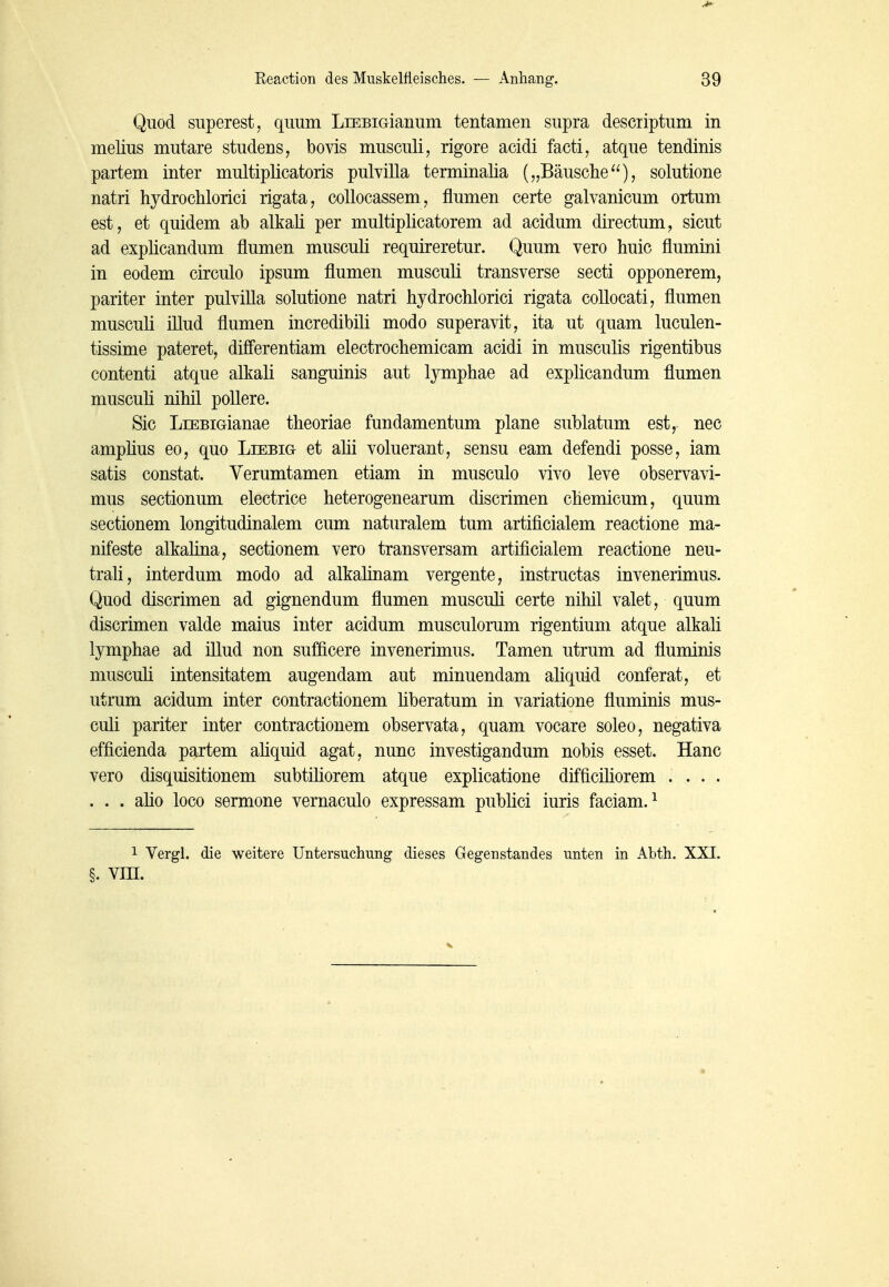 Quod superest, quum LiEBiaianum tentamen supra descriptum in melius mutare studens, bovis musculi, rigore acidi facti, atque tendinis partem inter multiplicatoris pulvilla terminalia („Bäusclie), solutione natri hydrochlorici rigata, collocassem, flumen certe galvanicum ortum est, et quidem ab alkali per multiplicatorem ad acidum directum, sicut ad explicandum flumen musculi requireretur. Quum vero huic flumini in eodem circulo ipsum flumen musculi transverse secti opponerem, pariter inter pulvilla solutione natri hydrochlorici rigata coUocati, flumen musculi illud flumen incredibili modo superavit, ita ut quam luculen- tissime pateret, differentiam electrochemicam acidi in musculis rigentibus contenti atque alkali sanguinis aut lymphae ad explicandum flumen musculi nihil pollere. Sic LiEBiGianae theoriae fundamentum plane sublatum est, nec amplius eo, quo Liebig et ahi voluerant, sensu eam defendi posse, iam satis constat. Verumtamen etiam in musculo vivo leve observavi- mus sectionum electrice heterogenearum discrimen chemicum, quum sectionem longitudinalem cum naturalem tum artificialem reactione ma- nifeste alkaüna, sectionem vero transversam artificialem reactione neu- trali, interdum modo ad alkalinam vergente, instructas invenerimus. Quod discrimen ad gignendum flumen musculi certe nihil valet, quum discrimen valde malus inter acidum musculorum rigentium atque alkali lymphae ad illud non sufficere invenerimus. Tamen utrum ad fluminis musculi intensitatem augendam aut minuendam aliquid conferat, et utrum acidum inter contractionem liberatum in variatione fluminis mus- culi pariter inter contractionem observata, quam vocare soleo, negativa efficienda partem ahquid agat, nunc investigandum nobis esset. Hanc vero disquisitionem subtiliorem atque explicatione difficiliorem .... . . . aho loco sermone vernaculo expressam publici iuris faciam. ^ 1 Vergl. die weitere Untersuchung dieses Gegenstandes unten in Abth. XXI. §. VIII.