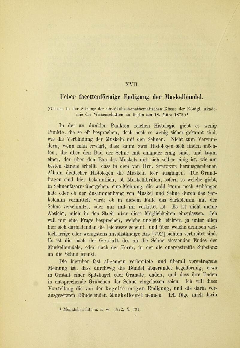 lieber facettenförmige Endigung der Muskelbündel. (Gelesen in der Sitzung der physikalisch-mathematischen Klasse der Königl. Akade- mie der Wissenschaften zu Berlin am 18. März 1872.) i In der an dunklen Punkten reichen Histologie giebt es wenig Punkte, die so oft besprochen, doch noch so wenig sicher gekannt sind, wie die Verbindung der Muskeln mit den Sehnen. Nicht zum Verwun- dern, wenn man erwägt, dass kaum zwei Histologen sich finden möch- ten, die über den Bau der Sehne mit einander einig sind, und kaum einer, der über den Bau des Muskels mit sich selber einig ist, wie am besten daraus erhellt, dass in dem von Hrn. Stricker herausgegebenen Album deutscher Histologen die Muskeln leer ausgingen. Die Grund- fragen sind hier bekanntlich, ob Muskelfibrillen, sofern es welche giebt, in Sehnenfasern* übergehen, eine Meinung, die wohl kaum noch Anhänger hat; oder ob der Zusammenhang von Muskel und Sehne durch das Sar- kolemm vermittelt wird; ob in diesem Falle das Sarkolemm mit der Sehne verschmilzt, oder nur mit ihr verkittet ist. Es ist nicht meine Absicht, mich in den Streit über diese Möglichkeiten einzulassen. Ich will nur eine Frage besprechen, welche ungleich leichter, ja unter allen hier sich darbietenden die leichteste scheint, und über welche dennoch viel- fach irrige oder wenigstens unvollständige An- [792] sichten verbreitet sind. Es ist die nach der Gestalt des an die Sehne stossenden Endes des Muskelbündels, oder nach der Form, in der die quergestreifte Substanz an die Sehne grenzt. Die hierüber fast allgemein verbreitete und überall vorgetragene Meinung ist, dass durchweg die Bündel abgerundet kegelförmig, etwa in Gestalt einer Spitzkugel oder Granate, enden, und dass ihre Enden in entsprechende Grübchen der Sehne eingelassen seien. Ich will diese Vorstellung die von der kegelförmigen Endigung, und die darin vor- ausgesetzten Bündelenden Muskelkegel nennen. Ich füge mich darin 1 Monatsberichte u. s. w. 1872. S. 791.