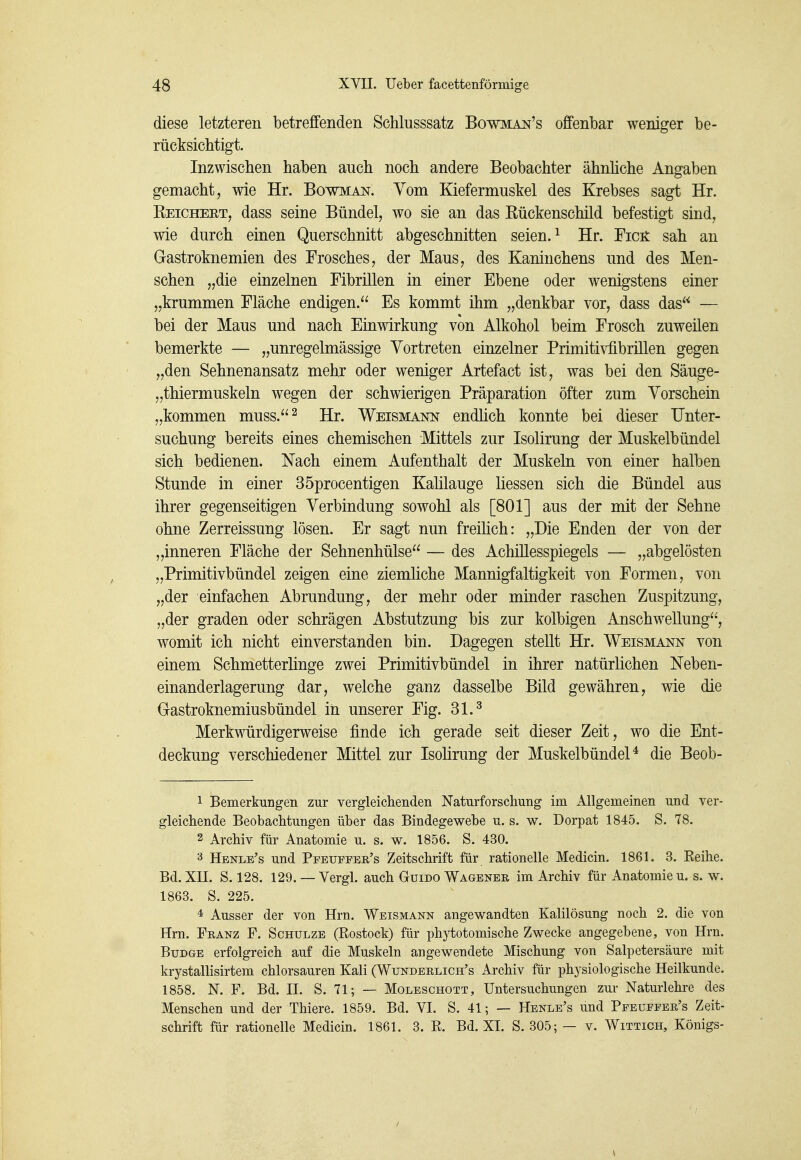 diese letzteren betreffenden Schlusssatz Bowmai^'s offenbar weniger be- rücksichtigt. Inzwischen haben auch noch andere Beobachter ähnliche Angaben gemacht, wie Hr. Bowman. Vom Kiefermuskel des Krebses sagt Hr. Eeichert, dass seine Bündel, wo sie an das Kückenschild befestigt sind, wie durch einen Querschnitt abgeschnitten seien. ^ Hr. Ficit sah an Gastroknemien des Frosches, der Maus, des Kaninchens und des Men- schen „die einzelnen Fibrillen in einer Ebene oder wenigstens einer „krummen Fläche endigen. Es kommt ihm „denkbar vor, dass das — bei der Maus und nach Einwirkung von Alkohol beim Frosch zuweilen bemerkte — „unregelmässige Vortreten einzelner Primitivfibrillen gegen „den Sehnenansatz mehr oder weniger Artefact ist, was bei den Säuge- „thiermuskeln wegen der schwierigen Präparation öfter zum Vorschein „kommen muss.^ Hr. Weismann endUch konnte bei dieser Unter- suchung bereits eines chemischen Mittels zur Isolirung der Muskelbündel sich bedienen. Nach einem Aufenthalt der Muskeln von einer halben Stunde in einer 35procentigen Kahlauge Hessen sich die Bündel aus ihrer gegenseitigen Verbindung sowohl als [801] aus der mit der Sehne ohne Zerreissung lösen. Er sagt nun freihch: „Die Enden der von der „inneren Fläche der Sehnenhülse — des Achillesspiegels — „abgelösten „Primitivbündel zeigen eine ziemliche Mannigfaltigkeit von Formen, von „der einfachen Abrundung, der mehr oder minder raschen Zuspitzung, „der graden oder schrägen Abstutzung bis zur kolbigen Anschwellung, womit ich nicht einverstanden bin. Dagegen stellt Hr. Weismann von einem Schmetterhnge zwei Primitivbündel in ihrer natürlichen Neben- einanderlagerung dar, welche ganz dasselbe Bild gewähren, wie die Gastroknemiusbündel in unserer Fig. 31.^ Merkwürdigerweise finde ich gerade seit dieser Zeit, wo die Ent- deckung verschiedener Mittel zur Isolirung der MuskelbündeP die Beob- 1 Bemerkungen zur vergleichenden Naturforschung im Allgemeinen und ver- gleichende Beobachtungen über das Bindegewebe u. s. w. Dorpat 1845. S. 78. 2 Archiv für Anatomie u. s. w. 1856. S. 430. 3 Henle's und Pfeuffer's Zeitschrift für rationelle Medicin. 1861. 3. Eeihe. Bd. Xn. S. 128. 129. — Vergl. auch Guido Wagener im Archiv für Anatomie u. s. w. 1863. S. 225. * Ausser der von Hrn. Weismann angewandten Kalilösung noch 2. die von Hrn. Franz F. Schulze (Rostock) für phytotomische Zwecke angegebene, von Hrn. BuDGE erfolgreich auf die Muskeln angewendete Mischung von Salpetersäure mit krystallisirtem chlorsauren Kali (Wunderlich's Archiv für physiologische Heilkunde. 1858. N. F. Bd. II. S. 71; — Moleschott, Untersuchungen zur Naturlehre des Menschen und der Thiere. 1859. Bd. VI. S. 41; — Henle's und Pfeuffer's Zeit- schrift für rationelle Medicin. 1861. 3. R. Bd. XI. S. 305; — v. Wittich, Königs-