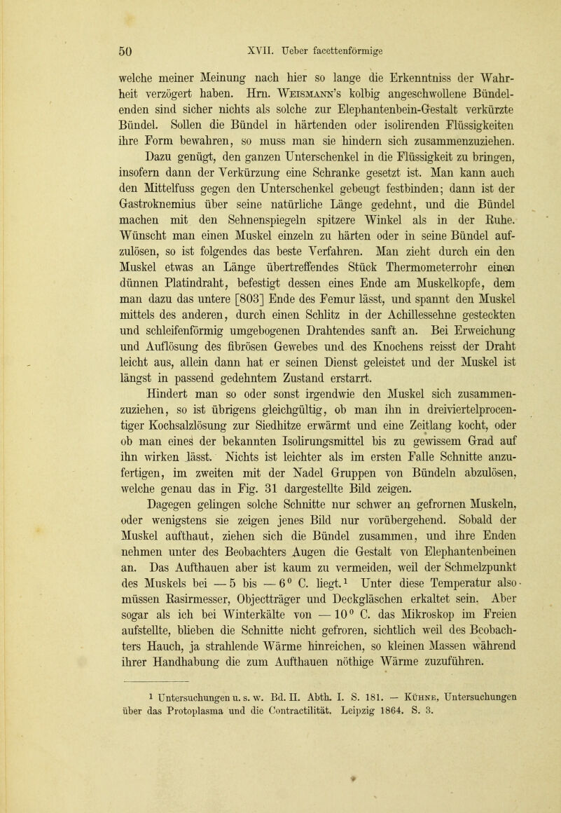 welche meiner Meinung nach hier so lange die Erkenntniss der Wahr- heit verzögert haben. Hm. Weismai^n's kolbig angeschwollene Bündel- enden sind sicher nichts als solche zur Elephantenbein-G-estalt verkürzte Bündel. Sollen die Bündel in härtenden oder isolirenden Flüssigkeiten ihre Form bewahren, so muss man sie hindern sich zusammenzuziehen. Dazu genügt, den ganzen Unterschenkel in die Flüssigkeit zu bringen, insofern dann der Verkürzung eine Schranke gesetzt ist. Man kann auch den Mittelfuss gegen den Unterschenkel gebeugt festbinden; dann ist der Gastroknemius über seine natürliche Länge gedehnt, und die Bündel machen mit den Sehnenspiegeln spitzere Winkel als in der Euhe. Wünscht man einen Muskel einzeln zu härten oder in seine Bündel auf- zulösen, so ist folgendes das beste Verfahren. Man zieht durch ein den Muskel etwas an Länge übertreffendes Stück Thermometerrohr einen dünnen Platindraht, befestigt dessen eines Ende am Muskelkopfe, dem man dazu das untere [803] Ende des Femur lässt, und spannt den Muskel mittels des anderen, durch einen Schlitz in der Achillessehne gesteckten und schleifenförmig umgebogenen Drahtendes sanft an. Bei Erweichung und Auflösung des fibrösen Gewebes und des Knochens reisst der Draht leicht aus, allein dann hat er seinen Dienst geleistet und der Muskel ist längst in passend gedehntem Zustand erstarrt. Hindert man so oder sonst irgendwie den Muskel sich zusammen- zuziehen, so ist übrigens gleichgültig, ob man ihn in dreiviertelprocen- tiger Kochsalzlösung zur Siedhitze erwärmt und eine Zeitlang kocht, oder ob man eines der bekannten Isohrungsmittel bis zu gewissem Grad auf ihn wirken lässt. Nichts ist leichter als im ersten Falle Schnitte anzu- fertigen, im zweiten mit der Nadel Gruppen von Bündeln abzulösen, welche genau das in Fig. 31 dargestellte Bild zeigen. Dagegen gelingen solche Schnitte nur schwer an gefrornen Muskeln, oder wenigstens sie zeigen jenes Bild nur vorübergehend. Sobald der Muskel aufthaut, ziehen sich die Bündel zusammen, und ihre Enden nehmen unter des Beobachters Augen die Gestalt von Elephantenbeinen an. Das Aufthauen aber ist kaum zu vermeiden, weil der Schmelzpunkt des Muskels bei —5 bis —6^ C. hegt.^ Unter diese Temperatur also müssen Rasirmesser, Objectträger und Deckgläschen erkaltet sein. Aber sogar als ich bei Winterkälte von —10^ C. das Mikroskop im Freien aufstellte, blieben die Schnitte nicht gefroren, sichtlich weil des Beobach- ters Hauch, ja strahlende Wärme hinreichen, so kleinen Massen während ihrer Handhabung die zum Aufthauen nöthige Wärme zuzuführen. 1 Untersuchungen u. s. w. Bd. II. Abtk 1. S. 181. — Kühne, Untersuchungen über das Protoplasma und die Contractilität. Leipzig 1864. S. 3.