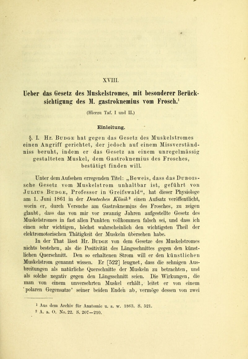 XVIII. lieber das Gesetz des Mnskelstromes, mit besonderer Berück- sichtigung des M. gastroknemitts vom Frosch/ (Hierzu Taf. I und H.) Einleitung. §. I. Hr. BuDGE hat gegen das Gesetz des Muskelstromes einen Angriff gerichtet, der jedoch auf einem Missverständ- niss beruht, indem er das Gesetz an einem unregelmässig gestalteten Muskel, dem Gastroknemius des Frosches, bestätigt finden will. Unter dem Aufsehen erregenden Titel: „Beweis, dassdasDuBOis- sche Gesetz vom Muskelstrom unhaltbar ist, geführt von Julius Budge, Professor in 'Greifswald, hat dieser Physiologe am 1. Juni 1861 in der Deutschen Klinik'^ einen Aufsatz veröffentücht, worin er, durch Yersuche am Gastroknemius des Frosches, zu zeigen glaubt, dass das von mir vor zwanzig Jahren aufgestellte Gesetz des Muskelstromes in fast allen Punkten vollkommen falsch sei, und dass ich einen sehr wichtigen, höchst wahrscheinlich den wichtigsten Theil der elektromotorischen Thätigkeit der Muskeln übersehen habe. In der That lässt Hr. Budge von dem Gesetze des Muskelstromes nichts bestehen, als die Positivität des Längsschnittes gegen den künst- lichen Querschnitt. Den so erhaltenen Strom will er den künstlichen Muskelstrom genannt wissen. Er [522] leugnet, dass die sehnigen Aus- breitungen als natürhche Querschnitte der Muskeln zu betrachten, und als solche negativ gegen den Längsschnitt seien. Die Wirkungen, die man von einem unversehrten Muskel erhält, leitet er von einem 'polaren Gegensatze' seiner beiden Enden ab, vermöge dessen von zwei 1 Aus dem Archiv für Anatomie u. s. w. 1863. S. 521. 2 A. a. 0. No.22. S. 207-210.