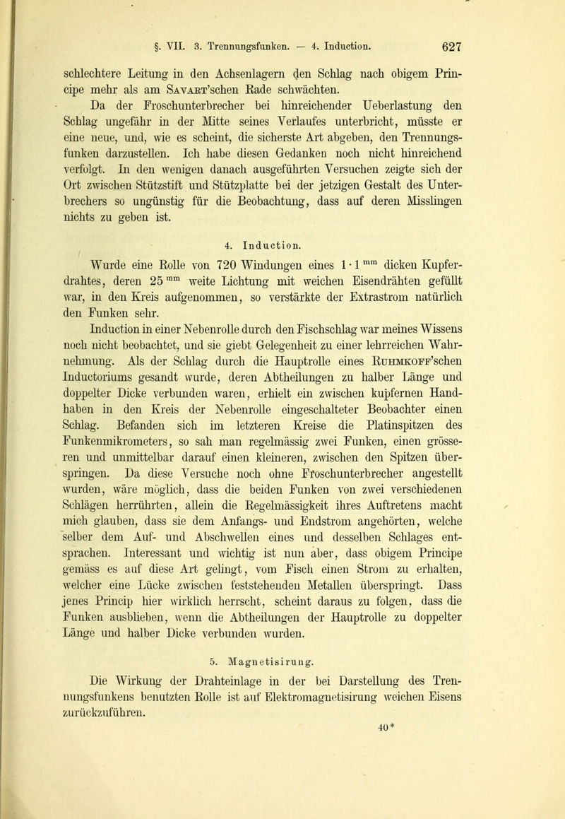 schlechtere Leitung in den Achsenlagern den Schlag nach obigem Prin- cipe mehr als am SAVAET'schen Rade schwächten. Da der Proschunterhrecher bei hinreichender Ueberlastung den Schlag ungefähr in der Mitte seines Verlaufes unterbricht, müsste er eine neue, und, wie es scheint, die sicherste Art abgeben, den Trennungs- funken darzustellen. Ich habe diesen Gedanken noch nicht hinreichend verfolgt. In den wenigen danach ausgeführten Versuchen zeigte sich der Ort zwischen Stützstift und Stützplatte bei der jetzigen Gestalt des Unter- brechers so ungünstig für die Beobachtung, dass auf deren Misslingen nichts zu geben ist. 4. Induction. Wurde eine Rolle von 720 Windungen eines 1 • 1 dicken Kupfer- drahtes, deren 25™™ weite Lichtung mit weichen Eisendrähten gefüllt war, in den Kreis aufgenommen, so verstärkte der Extrastrom natürüch den Funken sehr. Induction in einer Nebenrolle durch den Fischschlag war meines Wissens noch nicht beobachtet, und sie giebt Gelegenheit zu einer lehrreichen Wahr- nehnmng. Als der Schlag durch die Hauptrolle eines RuHMKOPF'schen Inductoriums gesandt wurde, deren Abtheilungen zu halber Länge und doppelter Dicke verbunden waren, erhielt ein zwischen kupfernen Hand- haben in den Kreis der Nebenrolle eingeschalteter Beobachter einen Schlag. Befanden sich im letzteren Kreise die Platinspitzen des Funkenmikrometers, so sah man regelmässig zwei Funken, einen grösse- ren und unmittelbar darauf einen kleineren, zwischen den Spitzen über- springen. Da diese Versuche noch ohne Froschunterbrecher angestellt wurden, wäre möglich, dass die beiden Funken von zwei verschiedenen Schlägen herrührten, allein die Regelmässigkeit ihres Auftretens macht mich glauben, dass sie dem Anfangs- und Endstrom angehörten, welche selber dem Auf- und Abschwellen eines und desselben Schlages ent- sprachen. Interessant und wichtig ist nun aber, dass obigem Principe gemäss es auf diese Art gelingt, vom Fisch einen Strom zu erhalten, welcher eine Lücke zwischen feststehenden Metallen überspringt. Dass jenes Princip hier wirkhch herrscht, scheint daraus zu folgen, dass die Funken ausbheben, wenn die Abtheilungen der Hauptrolle zu doppelter Länge und halber Dicke verbunden wurden. 5. Magnetisirung. Die Wirkung der Drahteinlage in der bei Darstellung des Tren- nungsfunkens benutzten Rolle ist auf Elektromagnetisirung weichen Eisens zurückzuführen. 40*