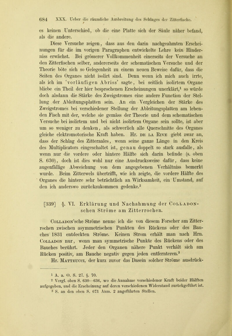 es keinen Unterschied, ob die eine Platte sich der Säule näher befand, als die andere. Diese Versuche zeigen^ dass aus den darin nachgeahmten Erschei- nungen für die im vorigen Paragraphen entwickelte Lehre kein Hinder- niss erwächst. Bei grösserer Vollkommenheit einerseits der Versuche an den Zitterfischen selber, andererseits der schematischen Versuche und der Theorie böte sich so Gelegenheit zu einem neuen Beweise dafür, dass die Seiten des Organes nicht isolirt sind. Denn wenn ich mich auch irrte, als ich im 'vorläufigen Abriss' sagte, bei seitlich isolirtem Organe bliebe ein Theil der hier besprochenen Erscheinungen unerklärt,^ so würde doch alsdann die Stärke des Zweigstromes eine andere Function der Stel- lung der Ableitungsplatten sein. An ein Vergleichen der Stärke des Zweigstromes bei verschiedener Stellung der Ableitungsplatten am leben- den Fisch mit der, welche sie gemäss der Theorie und dem schematischen Versuche bei isolirtem und bei nicht isolirtem Organe sein sollte, ist aber um so weniger zu denken, als schwerhch alle Querschnitte des Organes gleiche elektromotorische Kraft haben. Hr. de la Rive giebt zwar an, dass der Schlag des Zitteraales, wenn seine ganze Länge in den Kreis des Multiplicators eingeschaltet ist, genau doppelt so stark ausfalle, als wenn nur die vordere oder hintere Hälfte sich darin befinde (s. oben S. 630), doch ist dies wohl nur eine Ausdrucksweise dafür, dass keine augenfällige Abweichung von dem angegebenen Verhältniss bemerkt wurde. Beim Zitterwels übertrifft, wie ich zeigte, die vordere Hälfte des Organes die hintere sehr beträchtüch an Wirksamkeit, ein Umstand, auf den ich anderswo zurückzukommen gedenke.^ [339] §. VI Erklärung und Nachahmung der Colladon- schen Ströme am Zitterrochen. CoLLADON'sche Ströme nenne ich die von diesem Forscher am Zitter- rochen zwischen asymmetrischen Punkten des Rückens oder des Bau- ches 1831 entdeckten Ströme. Keinen Strom erhält man nach Hrn. CoLLADON nur, wenn man symmetrische Punkte des Rückens oder des Bauches berührt. Jeder den Organen nähere Punkt verhält sich am Rücken positiv, am Bauche negativ gegen jeden entfernteren.^ Hr. Matteucci, der kurz zuvor das Dasein solcher Ströme ausdrück- 1 A. a. O. S. 27. §. 70. 2 Vergl. oben S. 630— 636, wo die Annahme verschiedener Kraft beider Hälften aufgegeben, und die Erscheinung auf deren verschiedenen Widerstand zurückgeführt ist. 3 S. an den oben S. 671 Ahm. 2 angefülu'ten Stellen.