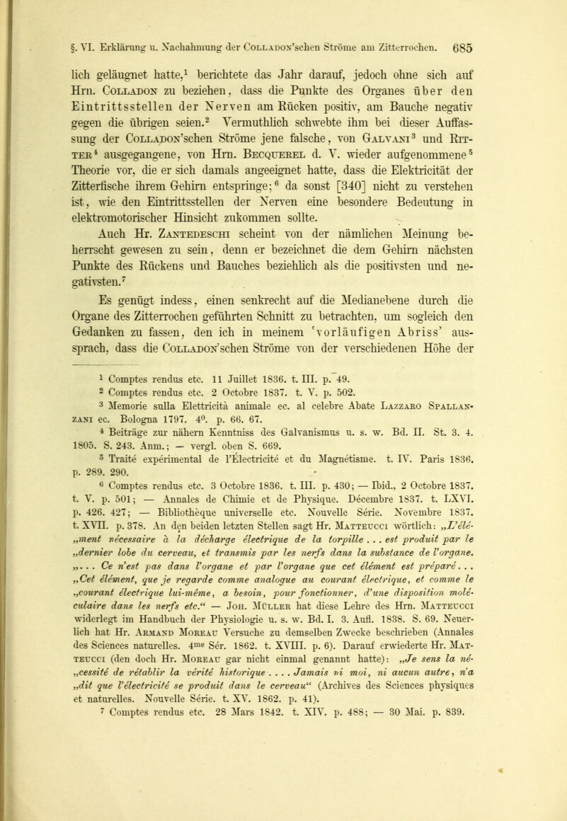 lieh geläiignet hatte,^ berichtete das Jahr darauf, jedoch ohne sich auf Hrn. CoLLADON zu beziehen, dass die Punkte des Organes über den Eintrittsstellen der Nerven am Rücken positiv, am Bauche negativ gegen die übrigen seien. ^ Yermuthhch schwebte ihm bei dieser Auffas- sung der CoLLADON'schen Ströme jene falsche, von Galyaxi^ und Rir- TEB* ausgegangene, von Hrn. Becqueeel d. Y. wieder aufgenommene'^ Theorie vor, die er sich damals angeeignet hatte, dass die Elektricität der Zitterfische ihi'em G-ehim entspringe;^ da sonst [340] nicht zu verstehen ist, wie den Eintrittsstellen der Xerven eine besondere Bedeutung in elekti'omotoiischer Hinsicht zukommen sollte. Auch Hr. Zantedeschi scheint von der nämlichen Meinung be- herrscht gewesen zu sein, denn er bezeichnet die dem Gehirn nächsten Punkte des Rückens und Bauches beziehlich als die positivsten und ne- gativsten.^ Es genügt indess. einen senkrecht auf die Medianebene dm'ch die Organe des Zitterrochen geführten Schnitt zu betrachten, um sogleich den Gedanken zu fassen, den ich in meinem 'vorläufigen Abriss' aus- sprach, dass die Colladox'sehen Ströme von der verschiedenen Höhe der 1 Comptes rendus etc. 11 Juillet 1836. t. III. p. 49. 2 Comptes rendus etc. 2 Octobre 1837. t. Y. p. 502. 3 Memorie sulla Elettricitä animale ec. al celebre Abate Lazzaeo Spallan- ZANi ec. Bologna 1797. 40 p. 66. 67. * Beiträge zm- nähern Kenntniss des Galvanismus u. s. w. Bd. II. St. 3. 4. 1805. S. 248. Anm.; — vergl. oben S. 669. 5 Traite experimental de rElectrioite et du Magnetisme. t. IV. Paris 1836. p. 289. 290. 6 Comptes rendus etc. 3 Octobre 1836. t. HI. p. 430; — Ibid., 2 Octobre 1837. t. V. p. 501; — Annales de Chimie et de Physique, Decembre 1837. t. LXYI. p. 426. 427; — Bibliotheque universelle etc. Xouvelle Serie. Xovembre 1837. t. XVn. p. 378. An den beiden letzten Stellen sagt Hr. Mattevcci wörtlich: „L'ele- ,iment vecessaire a la decharge electrique de la torinlle . . . est produit par le „dernier lohe du cerveau, et transmis par les nerfs dans la suhstance de Vorgane. „. . . Ce 71 est i^as dans Vorgane et par Vorgane que cet eliment est prepare. . . „Cet element, que je regarde comme analogue au courant electrique, et comme le „courant electrique lui-meme, a hesoin , pour fonctionner, d'une disposition mole- culaire dans les nerfs etc. — Joh. Müller hat diese Lehi-e des Hrn. Matteucci widerleg-t im Handbuch der Physiologie u. s. w. Bd. I. 3. Aull. 1838. S. 69. Xeuer- Mch hat Hr. Armand Moreau Versuche zu demselben Zwecke beschi'ieben (Annales des Sciences natui-elles. 4™« Ser. 1862. t. XVHI. p. 6). Darauf erwiederte Hr. Mat- TEUCCi (den doch Hr. Moreau gar nicht einmal genannt hatte): „Je sens la 7ie- „cessite de retahlir la verite Jiistorique .... Jamais r/i moi, ni aucun autre ria „dit que Velectricite se produit dans le cerveau (Ai'chives des Sciences physiques et natm-elles. Xouvelle Serie, t. XV. 1862. p. 41). 7 Comptes rendus etc. 28 Mars 1842. t. XIV. p. 488; — 30 Mai. p. 839.
