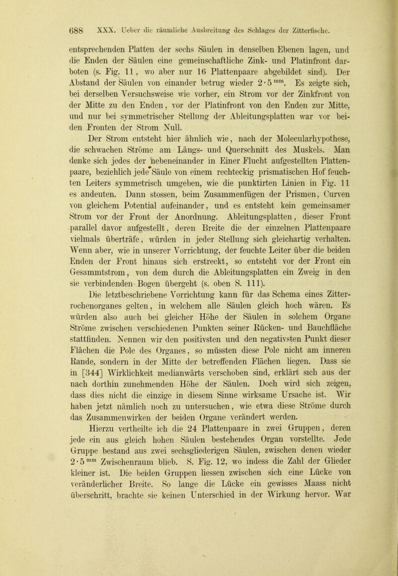 entsprechenden Platten der sechs Säulen in denselben Ebenen lagen, und die Enden der Säulen eine gemeinschaftliche Zink- und Platinfront dar- boten (s. Fig. 11, wo aber nur 16 Plattenpaare abgebildet sind). Der Abstand der Säulen von einander betrug wieder 2 • 5 Es zeigte sich, bei derselben Versuchsweise wie vorher, ein Strom vor der Zinkfront von der Mitte zu den Enden, vor der Platinfront von den Enden zur Mitte, und nur bei symmetrischer Stellung der Ableitungsplatten war vor bei- den Fronten der Strom Null. Der Strom entsteht hier ähnlich wie, nach der Molecularhypothese, die schwachen Ströme am Längs- und Querschnitt des Muskels. Man denke sich jedes der nebeneinander in Einer Flucht aufgestellten Platten- paare, beziehlich jede Säule von einem rechteckig prismatischen Hof feuch- ten Leiters symmetrisch umgeben, wie die punktirten Linien in Fig. 11 es andeuten. Dann stossen, beim Zusammenfügen der Prismen, Curven von gleichem Potential aufeinander, und es entsteht kein gemeinsamer Strom vor der Front der Anordnung. Ableitungsplatten, dieser Front parallel davor aufgestellt, deren Breite die der einzelnen Plattenpaare vielmals überträfe, würden in jeder Stellung sich gleichartig verhalten. Wenn aber, wie in unserer Vorrichtung, der feuchte Leiter über die beiden Enden der Front hinaus sich erstreckt, so entsteht vor der Front ein Gesammtstrom, von dem durch die Ableitungsplatten ein Zweig in den sie verbindenden Bogen übergeht (s. oben S. III). Die letztbeschriebene Vorrichtung kann für das Schema eines Zitter- rochenorganes gelten, in welchem alle Säulen gleich hoch wären. Es würden also auch bei gleicher Höhe der Säulen in solchem Organe Ströme zwischen verschiedenen Punkten seiner Bücken- und Bauchfläche stattfinden. Nennen wir den positivsten und den negativsten Punkt dieser Flächen die Pole des Organes, so müssten diese Pole nicht am inneren Rande, sondern in der Mitte der betreffenden Flächen hegen. Dass sie in [344] Wirkhchkeit medianwärts verschoben sind, erklärt sich aus der nach dorthin zunehmenden Höhe der Säulen. Doch wird sich zeigen, dass dies nicht die einzige in diesem Sinne wirksame Ursache ist. Wir haben jetzt nämlich noch zu untersuchen, wie etwa diese Ströme durch das Zusammenwirken der beiden Organe verändert werden. Hierzu vertheilte ich die 24 Plattenpaare in zwei Gruppen, deren jede ein aus gleich hohen Säulen bestehendes Organ vorstellte. Jede Gruppe bestand aus zwei sechsgliederigen Säulen, zwischen denen wieder 2-5™°^ Zwischenraum blieb. S. Fig. 12, wo indess die Zahl der Glieder kleiner ist. Die beiden Gruppen Hessen zwischen sich eine Lücke von veränderhcher Breite. So lange die Lücke ein gewisses Maass nicht überschritt, brachte sie keinen Unterschied in der Wirkung hervor. War