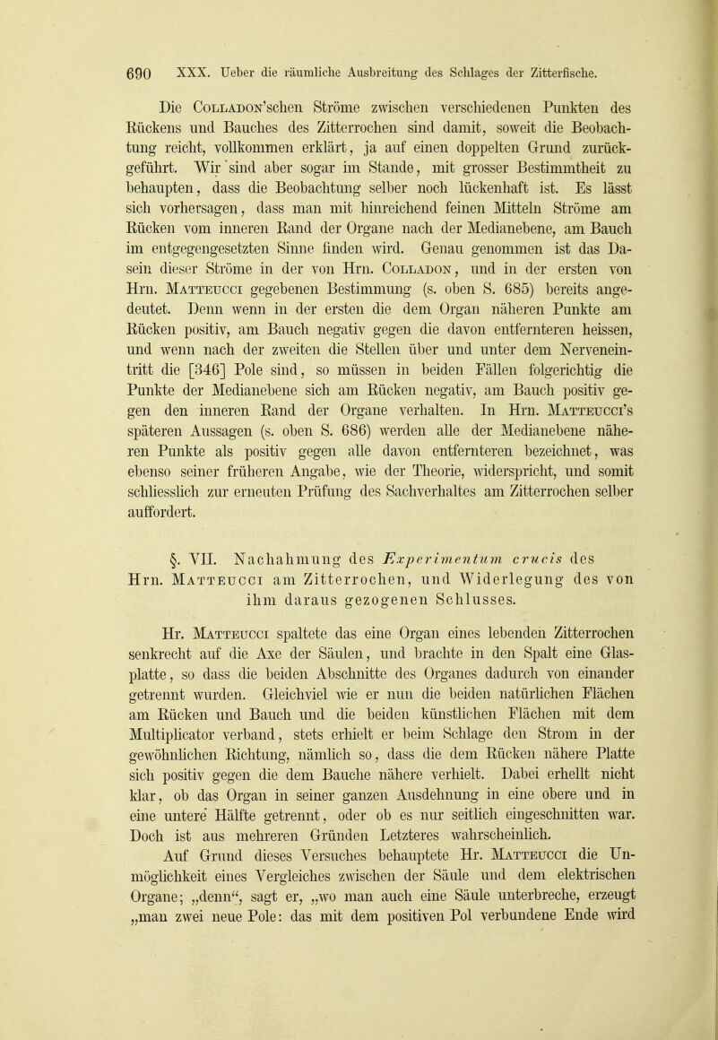 Die CoLLADON'schen Ströme zwischen verschiedenen Punkten des Kückens und Bauches des Zitterrochen sind damit, soweit die Beobach- tung reicht, vollkommen erklärt, ja auf einen doppelten Grund zurück- geführt. Wir sind aber sogar im Stande, mit grosser Bestimmtheit zu behaupten, dass die Beobachtung selber noch lückenhaft ist. Es lässt sich vorhersagen, dass man mit hinreichend feinen Mitteln Ströme am Rücken vom inneren Band der Organe nach der Medianebene, am Bauch im entgegengesetzten Sinne finden wird. Gronau genommen ist das Da- sein dieser Ströme in der von Hrn. Colladon, und in der ersten von Hrn. Matteucci gegebenen Bestimmung (s. oben S. 685) bereits ange- deutet. Denn wenn in der ersten die dem Organ näheren Punkte am Rücken positiv, am Bauch negativ gegen die davon entfernteren heissen, und wenn nach der zweiten die Stellen über und unter dem Nervenein- tritt die [346] Pole sind, so müssen in beiden Fällen folgerichtig die Punkte der Medianebene sich am Rücken negativ, am Bauch positiv ge- gen den inneren Rand der Organe verhalten. In Hrn. Matteucci's späteren Aussagen (s. oben S. 686) werden alle der Medianebene nähe- ren Punkte als positiv gegen alle davon entfernteren bezeichnet, was ebenso seiner früheren Angabe, wie der Theorie, widerspricht, und somit schliesslich zur erneuten Prüfung des Sachverhaltes am Zitterrochen selber auffordert. §. YH. Nachahmung des Experimentum criicis des Hrn. Matteucci am Zitterrochen, und Widerlegung des von ihm daraus gezogenen Schlusses. Hr. Matteucci spaltete das eine Organ eines lebenden Zitterrochen senkrecht auf die Axe der Säulen, und brachte in den Spalt eine Glas- platte, so dass die beiden Abschnitte des Organes dadurch von einander getrennt wurden. Gleichviel wie er nun die beiden natürlichen Flächen am Rücken und Bauch und die beiden künstlichen Flächen mit dem Multipücator verband, stets erhielt er beim Schlage den Strom in der gewöhnhchen Richtung, nämlich so, dass die dem Rücken nähere Platte sich positiv gegen die dem Bauche nähere verhielt. Dabei erhellt nicht klar, ob das Organ in seiner ganzen Ausdehnung in eine obere und in eine untere Hälfte getrennt, oder ob es nur seitlich eingeschnitten war. Doch ist aus mehreren Gründen Letzteres wahrscheinlich. Auf Grund dieses Versuches behauptete Hr. Matteucci die IJn- möghchkeit eines Vergleiches zwischen der Säule und dem elektrischen Organe; „denn'', sagt er, „wo man auch eine Säule unterbreche, erzeugt „man zwei neue Pole: das mit dem positiven Pol verbundene Ende wird