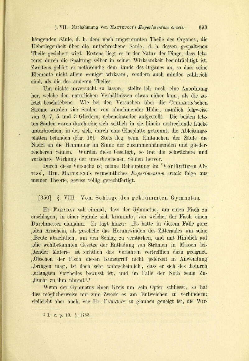 hängenden Säule, d. h. dem noch ungetrennten Theile des Organes, die Ueberlegenheit über die unterbrochene Säule, d. h. dessen gespaltenen Theile gesichert wird. Erstens hegt es in der Natur der Dinge, dass letz- terer durch die Spaltung selber in seiner Wirksamkeit beeinträchtigt ist. Zweitens gehört er nothwendig dem Eande des Organes an, so dass seine Elemente nicht allein weniger wirksam, sondern auch minder zahlreich sind, als die des anderen Theiles. Um nichts unversucht zu lassen, stellte ich noch eine Anordnung her, welche den natürhchen Verhältnissen etwas näher kam, als die zu- letzt beschriebene. Wie bei den Yersuchen über die CoLLADON'schen Ströme wurden vier Säulen von abnehmender Höhe, nämlich folgweise von 9, 7, 5 und 3 Ghedern, nebeneinander aufgestellt. Die beiden letz- ten Säulen waren durch eine sich seitlich in sie hinein erstreckende Lücke unterbrochen, in der sich, durch eine Glasplatte getrennt, die Ableitungs- platten befanden (Fig. 16). Stets flog beim Eintauchen der Säule die Nadel an die Hemmung im Sinne der zusammenhängenden und gheder- reicheren Säulen. Wurden diese beseitigt, so trat die schwächere und verkehrte Wirkung der unterbrochenen Säulen hervor. Durch diese Versuche ist meine Behauptung im 'Vorläufigen Ab- riss', Hrn. Mätteucci's vermeinthches Experimentiim crucis folge aus meiner Theorie, gewiss völlig gerechtfertigt. [350] §. Vni. Vom Schlage des gekrümmten Gymnotus. Hr. Faeaday sah einmal, dass der Gymnotus, um einen Fisch zu erschlagen, in einer Spirale sich krümmte, von welcher der Fisch einen Durchmesser einnahm. Er fügt hinzu: „Es hatte in diesem Falle ganz „den Anschein, als geschehe das Herumwinden des Zitteraales um seine „Beute absichtlich, um den Schlag zu verstärken, und mit Hinblick auf „die wohlbekannten Gesetze der Entladung von Strömen in Massen lei- „tender Materie ist sichthch das Verfahren vortrefflich dazu geeignet. „Obschon der Fisch diesen Kunstgriff nicht jederzeit in Anwendung „bringen mag, ist doch sehr wahrscheinlich, dass er sich des dadurch „erlangten Vortheiles bewusst ist, und im Falle der Noth seine Zu- „flucht zu ihm nimmt. ^ Wenn der Gymnotus einen Kreis um sein Opfer schliesst, so hat dies möglicherweise nur zum Zweck es am Entweichen zu verhindern; vielleicht aber auch, wie Hr. Faeaday zu glauben geneigt ist, die Wir- 1 L. c. p. 13. §. 1785.