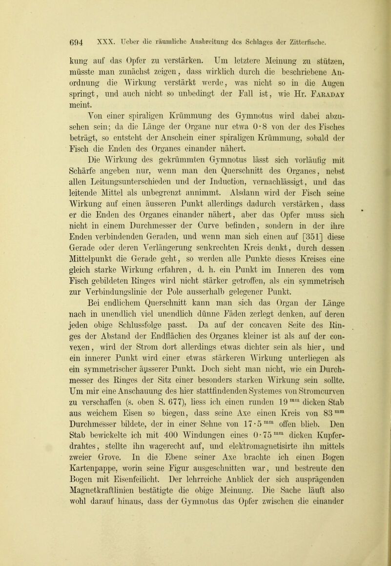 kung auf das Opfer zu verstärken. Um letztere Meinung zu stützen, müsste man zunächst zeigen, dass wirklich durch die beschriebene An- ordnung die Wirkung verstärkt werde, was nicht so in die Augen springt, und auch nicht so unbedingt der Fall ist, wie Hr. Faraday meint. Yon einer spiraligen Krümmung des Grymnotus wird dabei abzu- sehen sein; da die Länge der Organe nur etwa 0-8 von der des Fisches beträgt, so entsteht der Anschein einer spiraligen Krümmung, sobald der Fisch die Enden des Organes einander nähert. Die Wirkung des gekrümmten Gymnotus lässt sich vorläufig mit Schärfe angeben nur, wenn man den Querschnitt des Organes, nebst allen Leitungsunterschieden und der Induction, vernachlässigt, und das leitende Mittel als unbegrenzt annimmt. Alsdann wird der Fisch seine Wirkung auf einen äusseren Punkt allerdings dadurch verstärken, dass er die Enden des Organes einander nähert, aber das Opfer muss sich nicht in einem Durchmesser der Curve befinden, sondern in der ihre Enden verbindenden Geraden, und wenn man sich einen auf [351] diese Gerade oder deren Verlängerung senkrechten Kreis denkt, durch dessen Mittelpunkt die Gerade geht, so werden alle Punkte dieses Kreises eine gleich starke Wirkung erfahren, d. h. ein Punkt im Inneren des vom Fisch gebildeten Ringes wird nicht stärker getroffen, als ein symmetrisch zur Verbindungslinie der Pole ausserhalb gelegener Punkt. Bei endlichem Querschnitt kann man sich das Organ der Länge nach in unendhch viel unendlich dünne Fäden zerlegt denken, auf deren jeden obige Schlussfolge passt. Da auf der concaven Seite des Ein- ges der Abstand der Endflächen des Organes kleiner ist als auf der con- vexen, wird der Strom dort allerdings etwas dichter sein als hier, und ein innerer Punkt wird einer etwas stärkeren Wirkung unterliegen als ein symmetrischer äi^sserer Punkt. Doch sieht man nicht, wie ein Durch- messer des Ringes der Sitz einer besonders starken Wirkung sein sollte. Um mir eine Anschauung des hier stattfindenden Systemes von Stromcurven zu verschaffen (s. oben S. 677), liess ich einen runden 19 ^'^ dicken Stab aus weichem Eisen so biegen, dass seine Axe einen Kreis von 83'^^ Durchmesser bildete, der in einer Sehne von 17-5°^ offen blieb. Den Stab bewickelte ich mit 400 Windungen eines 0-75^^ dicken Kupfer- drahtes, stellte ihn wagerecht auf, und elektromagnetisirte ihn mittels zweier Grove. In die Ebene seiner Axe brachte ich einen Bogen Kartenpappe, worin seine Figur ausgeschnitten war, und bestreute den Bogen mit Eisenfeificht. Der lehrreiche Anbhck der sich ausprägenden Magnetkraftlinien bestätigte die obige Meinung. Die Sache läuft also wohl darauf hinaus, dass der Gymnotus das Opfer zwischen die einander