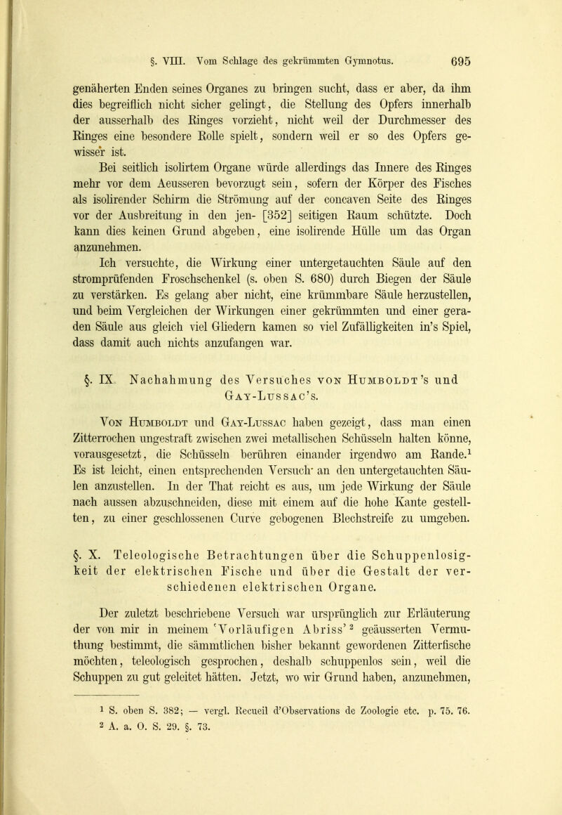 genäherten Enden seines Organes zu bringen sucht, dass er aber, da ihm dies begreiflich nicht sicher gelingt, die Stellung des Opfers innerhalb der ausserhalb des Ringes vorzieht, nicht weil der Durchmesser des Ringes eine besondere Rolle spielt, sondern weil er so des Opfers ge- wisser ist. Bei seitlich isolirtem Organe würde allerdings das Innere des Ringes mehr vor dem Aeusseren bevorzugt sein, sofern der Körper des Fisches als isohrender Schirm die Strömung auf der concaven Seite des Ringes vor der Ausbreitung in den jen- [352] seitigen Raum schützte. Doch kann dies keinen Grund abgeben, eine isolirende Hülle um das Organ anzunehmen. Ich versuchte, die Wirkung einer untergetauchten Säule auf den stromprüfenden Froschschenkel (s. oben S. 680) durch Biegen der Säule zu verstärken. Es gelang aber nicht, eine krümmbare Säule herzustellen, und beim Vergleichen der Wirkungen einer gekrümmten und einer gera- den Säule aus gleich viel Gliedern kamen so viel Zufälhgkeiten in's Spiel, dass damit auch nichts anzufangen war. §. IX Nachahmung des Versuches von Humboldt's und Gay-Lussac's. Von Humboldt und Gay-Lussac haben gezeigt, dass man einen Zitterrochen ungestraft zwischen zwei metallischen Schüsseln halten könne, vorausgesetzt, die Schüsseln berühren einander irgendwo am Rande.^ Es ist leicht, einen entsprechenden Versuch' an den untergetauchten Säu- len anzustellen. In der That reicht es aus, um jede Wirkung der Säule nach aussen abzuschneiden, diese mit einem auf die hohe Kante gestell- ten, zu einer geschlossenen Curve gebogenen Blechstreife zu umgeben. §. X. Teleologische Betrachtungen über die Schuppenlosig- keit der elektrischen Fische und über die Gestalt der ver- schiedenen elektrischen Organe. Der zuletzt beschriebene Versuch war ursprünglich zur Erläuterung der von mir in meinem'Vorläufigen Abriss'^ geäusserten Vermu- thung bestimmt, die sämmtlichen bisher bekannt gewordenen Zitterfische möchten, teleologisch gesprochen, deshalb schuppenlos sein, weil die Schuppen zu gut geleitet hätten. Jetzt, wo wir Grund haben, anzunehmen, 1 S. oben S. 382; — vergl. Recueil d'Observations de Zoologie etc. p. 75. 76. 2 A. a. 0. S. 29. §. 73.