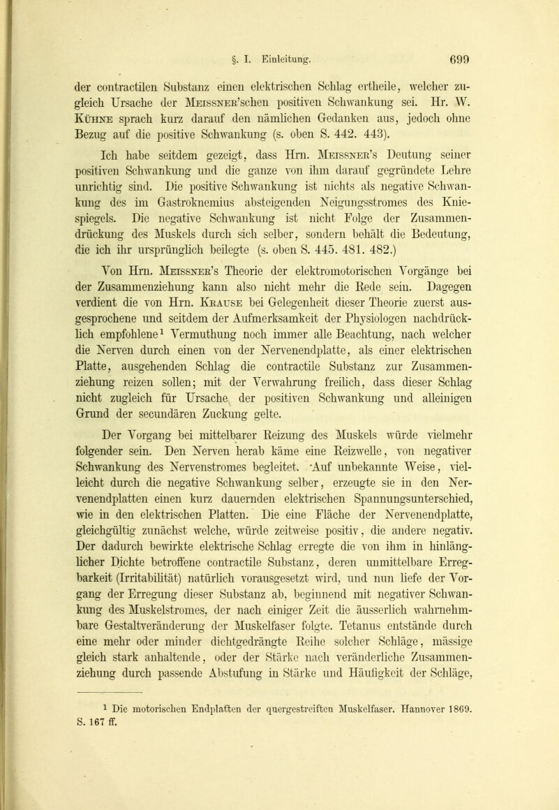 der contractilen Substanz einen elektrischen Schlag ertheile, welcher zu- gleich Ursache der MEissNEE'schen positiven Schwankung sei. Hr. W. Kühne sprach kurz darauf den nämlichen Gedanken aus, jedoch ohne Bezug auf die positive Schwankung (s. oben S. 442. 443). Ich habe seitdem gezeigt, dass Hrn. Meissner's Deutung seiner positiven Schwankung und die ganze von ihm darauf gegründete Lehre unrichtig sind. Die positive Schwankung ist nichts als negative Schwan- kung des im Gastroknemius absteigenden Neigungsstromes des Knie- spiegels. Die negative Schwankung ist nicht Folge der Zusammen- drückung des Muskels durch sich selber, sondern behält die Bedeutung, die ich ihr ursprünglich beilegte (s. oben S. 445. 481. 482.) Von Hm. Meissnee's Theorie der elektromotorischen Vorgänge bei der Zusammenziehung kann also nicht mehr die Kede sein. Dagegen verdient die von Hrn. Keause bei Gelegenheit dieser Theorie zuerst aus- gesprochene und seitdem der Aufmerksamkeit der Physiologen nachdrück- lich empfohlene ^ Yermuthung noch immer alle Beachtung, nach welcher die Nerven durch einen von der Nervenendplatte, als einer elektrischen Platte, ausgehenden Schlag die contractile Substanz zur Zusammen- ziehung reizen sollen; mit der Verwahrung freihch, dass dieser Schlag nicht zugleich für Ursache der positiven Schwankung und alleinigen Grund der secundären Zuckung gelte. Der Vorgang bei mittelbarer Reizung des Muskels würde vielmehr folgender sein. Den Nerven herab käme eine Reizwelle, von negativer Schwankung des Nervenstromes begleitet. 'Auf unbekannte Weise, viel- leicht durch die negative Schwankung selber, erzeugte sie in den Ner- venendplatten einen kurz dauernden elektrischen Spannungsunterschied, wie in den elektrischen Platten. Die eine Fläche der Nervenendplatte, gleichgültig zunächst welche, würde zeitweise positiv, die andere negativ. Der dadurch bewirkte elektrische Schlag erregte die von ihm in hinläng- licher Dichte betroffene contractile Substanz, deren unmittelbare Erreg- barkeit (Irritabihtät) natürhch vorausgesetzt wird, und nun üefe der Vor- gang der Erregung dieser Substanz ab, beginnend mit negativer Schwan- kung des Muskelstromes, der nach einiger Zeit die äusserlich wahrnehm- bare Gestaltveränderung der Muskelfaser folgte. Tetanus entstände durch eine mehr oder minder dichtgedrängte Reihe solcher Schläge, mässige gleich stark anhaltende, oder der Stärke nach veränderliche Zusammen- ziehung durch passende Abstufimg in Stärke und Häufigkeit der Schläge, 1 Die motorisclien Endplatten der quergestreiften Muskelfaser. Hannover 1869. S. 167 flf.
