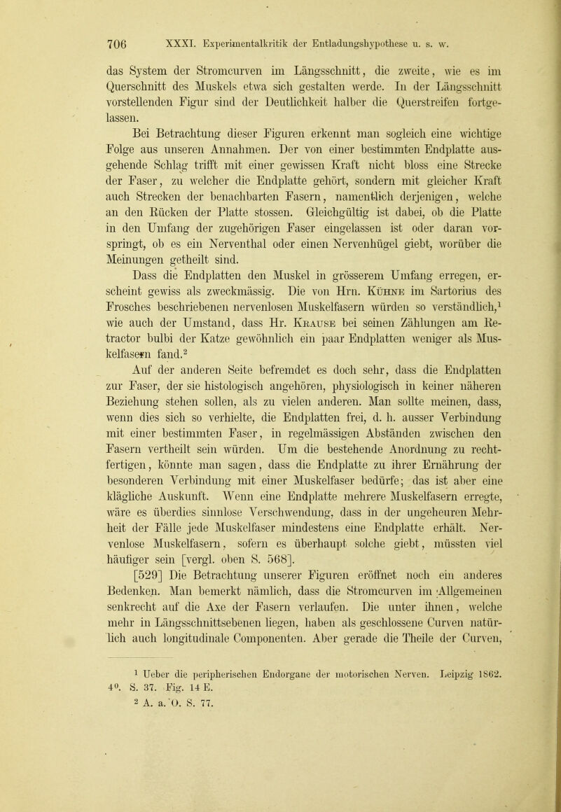 das System der Stromcurven im Längsschnitt, die zweite, wie es im Querschnitt des Muskels etwa sich gestalten werde. In der Längsschnitt vorstellenden Figur sind der Deutlichkeit halber die Querstreifen fortge- lassen. Bei Betrachtung dieser Figuren erkennt man sogleich eine wichtige Folge aus unseren Annahmen. Der von einer bestimmten Endplatte aus- gehende Schlag trifft mit einer gewissen Kraft nicht bloss eine Strecke der Faser, zu welcher die Endplatte gehört, sondern mit gleicher Kraft auch Strecken der benachbarten Fasern, namentlich derjenigen, welche an den Rücken der Platte stossen. Gleichgültig ist dabei, ob die Platte in den Umfang der zugehörigen Faser eingelassen ist oder daran vor- springt, ob es ein Nerventhal oder einen Nervenhügel giebt, worüber die Meinungen getheilt sind. Dass die Endplatten den Muskel in grösserem Umfang erregen, er- scheint gewiss als zweckmässig. Die von Hrn. Kühne im Sartorius des Frosches beschriebenen nervenlosen Muskelfasern würden so verständhch,^ wie auch der Umstand, dass Hr. Krause bei seinen Zählungen am ße- tractor bulbi der Katze gewöhnlich ein paar Endplatten weniger als Mus- kelfasern fand. 2 Auf der anderen Seite befremdet es doch sehr, dass die Endplatten zur Faser, der sie histologisch angehören, physiologisch in keiner näheren Beziehung stehen sollen, als zu vielen anderen. Man sollte meinen, dass, wenn dies sich so verhielte, die Endplatten frei, d. h. ausser Verbindung mit einer bestimmten Faser, in regelmässigen Abständen zwischen den Fasern vertheilt sein würden. Um die bestehende Anordnung zu recht- fertigen, könnte man sagen, dass die Endplatte zu ihrer Ernährung der besonderen Verbindung mit einer Muskelfaser bedürfe; das ist aber eine klägliche Auskunft. Wenn eine Endplatte mehrere Muskelfasern erregte, wäre es überdies sinnlose Verschwendung, dass in der ungeheuren Mehr- heit der Fälle jede Muskelfaser mindestens eine Endplatte erhält. Ner- venlose Muskelfasern, sofern es überhaupt solche giebt, müssten viel häufiger sein [vergl. oben S. 568]. [529] Die Betrachtung unserer Figuren eröffnet noch ein anderes Bedenken. Man bemerkt nämhch, dass die Stromcurven im ;Allgemeinen senkrecht auf die Axe der Fasern verlaufen. Die unter ihnen, welche mehr in Längsschnittsebenen liegen, haben als geschlossene Curven natür- lich auch longitudinale Componenten. Aber gerade die Theile der Curven, 1 lieber die peripherisclien Endorgane der motorischen Nerven. Leipzig 1862. 40. S. 37. Fig. 14 E.