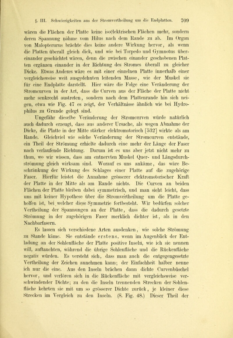 wären die Flächen der Platte keine isoelektrischen Flächen mehr, sondern deren Spannung nähme vom Hilus nach dem Rande zu ab. Im Organ von Malopterurns brächte dies keine andere Wirkung hervor, als wenn die Platten überall gleich dick, und wie bei Torpedo und Gymnotus über- einander geschichtet wären, denn die zwischen einander geschobenen Plat- ten ergänzen einander in der Eichtung des Stromes überall zu gleicher Dicke. Etwas Anderes wäre es mit einer einzelnen Platte innerhalb einer vergleichsw^eise weit ausgedehnten leitenden Masse, wie der Muskel sie für eine Endplatte darstellt. Hier wäre die Folge eine Veränderung der Stromcurven in der Art, dass die Curven aus der Fläche der Platte nicht mehr senkrecht austreten, sondern nach dem Plattenrande hin sich nei- gen, etwa wie Fig. 47 es zeigt, der Verhältnisse ähnUch wie bei Hydro- phüus zu Grunde gelegt sind. Ungefähr dieselbe Veränderung der Stromcurven würde natürlich auch dadurch erzeugt, dass aus anderer Ursache, als wegen Abnahme der Dicke, die Platte in der Mitte stärker elektromotorisch [532] wirkte als am Rande. Gleichviel wie solche Veränderung der Stromcurven entstände, ein Theil der Strömung erhielte dadurch eine mehr der Länge der Faser nach verlaufende Richtung. Darum ist es uns aber jetzt nicht mehr zu thun, wo wir wissen, dass am entnervten Muskel Quer- und Längsdurch- strömung gleich wirksam sind. Worauf es uns ankäme, das wäre Be- schränkung der Wirkung des Schlages einer Platte auf die zugehörige Faser. Hierfür leistet die Annahme grösserer elektromotorischer Kraft der Platte in der Mitte als am Rande nichts. Die Curven an beiden Flächen der Platte bleiben dabei symmetrisch, und man sieht leicht, dass uns mit keiner Hypothese über die Stromvertheilung um die Platte ge- holfen ist, bei ^ welcher diese Symmetrie fortbesteht. Wir bedürfen solcher Vertheilung der Spannungen an der Platte, dass die dadurch gesetzte Strömung in der zugehörigen Faser merklich dichter ist, als in den Nachbarfasern. Es lassen sich verschiedene Arten ausdenken, wie solche Strömung zu Stande käme. Sie entstände erstens, wenn im Augenblick der Ent- ladung an der Sohlenfläche der Platte positive Inseln, wie ich sie nennen will, auftauchten, während die übrige Sohlenfläche und die Rückenfläche negativ würden. Es versteht sich, dass man auch die entgegengesetzte Vertheilung der Zeichen annehmen kann; der Einfachheit halber nenne ich nur die eine. Aus den Inseln brächen dann dichte Curvenbüschel hervor, und verlören sich in die Rückenfläche mit vergleichsweise ver- schwindender Dichte; zu den die Inseln trennenden Strecken der Sohlen- fläche kehrten sie mit um so grösserer Dichte zurück, je kleiner diese Strecken im Vergleich zu den Inseln. (S. Fig. 48.) Dieser Theil der