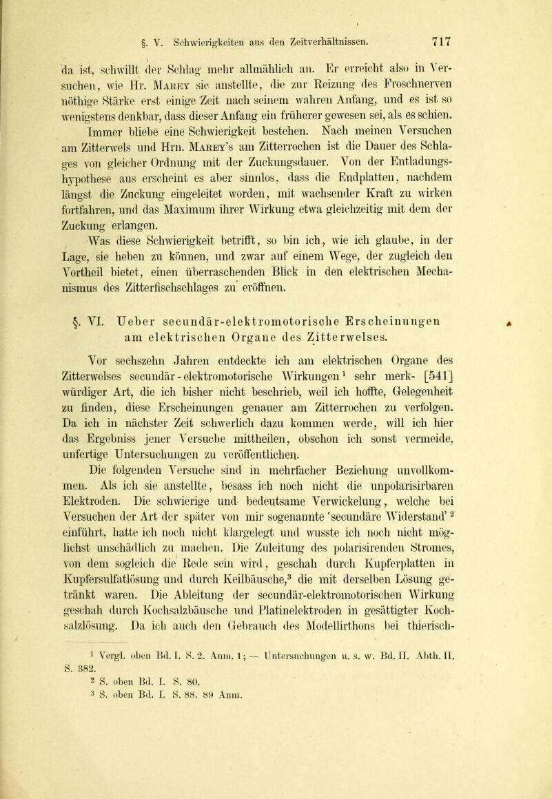 da ist, schwillt der Schhig mehr allmählich an. Er erreicht also in Ver- suchen, wie Hr. Maeey sie anstellte, die zur Reizung des Froschnerven nöthige Stärke erst einige Zeit nach seinem wahren Anfang, und es ist so wenigstens denkbar, dass dieser Anfang ein früherer gewesen sei, als es schien. Immer bliebe eine Schwierigkeit bestehen. Nach meinen Yersuchen am Zitterwels und Hrn. Marey's am Zitterrochen ist die Dauer des Schla- ges von gleicher Ordnung mit der Zuckungsdauer. Von der Entladungs- hypothese aus erscheint es aber sinnlos, dass die Endplatten, nachdem längst die Zuckung eingeleitet worden, mit wachsender Kraft zu wirken fortfahren, und das Maximum ihrer AVirkung etwa gleichzeitig mit dem der Zuckung erlangen. AVas diese Schwierigkeit betrifft, so bin ich, wie ich glaube, in der Lage, sie heben zu können, und zwar auf einem Wege, der zugleich den Vortheil bietet, einen überraschenden Blick in den elektrischen Mecha- nismus des Zitterfischschlages zu eröffnen. §. VI. lieber secundär-elektromotorische Erscheinungen am elektrischen Organe des Zitterwelses. Vor sechszehn Jahren entdeckte ich am elektrischen Organe des Zitterwelses secundär-elektromotorische Wirkungen^ sehr merk- [541] würdiger Art, die ich bisher nicht beschrieb, weil ich hoffte, Gelegenheit zu finden, diese Erscheinungen genauer am Zitterrochen zu verfolgen. Da ich in nächster Zeit schwerlich dazu kommen werde, will ich hier das Ergebniss jeuer Versuche mittheilen, obschon ich sonst vermeide, unfertige Untersuchungen zu veröffentlichen. Die folgenden Versuche sind in mehrfacher Beziehung unvollkom- men. Als ich sie anstellte, besass ich noch nicht die unpolarisirbaren Elektroden. Die schwierige und bedeutsame Verwickelung, welche bei Versuchen der Art der später von mir sogenannte 'secundäre Widerstand' ^ einführt, hatte ich noch nicht klargelegt und wusste ich noch nicht mög- lichst unschädüch zu machen. Die Zuleitung des polarisirenden Stromes, von dem sogleich die Rede sein wird, geschah durch Kupferplatten in Kupfersulfatlösung und durch Keilbäusche,^ die mit derselben Lösung ge- tränkt waren. Die Ableitung der secundär-elektromotorischen Wirkung geschah durch Kochsalzbäusche und Platinelektroden in gesättigter Koch- salzlösung. Da ich auch den Gebrauch des Modellirthons bei thierisch- 1 Vergl. oben Bd. I. S. 2. Anm. 1; — S. 382. 2 S. oben Bd. 1. S. 80. 3 S. oben Bd. 1. S. 88. 89 Anm. Untersuchungen u. s. w. Bd. II. Abth. II.