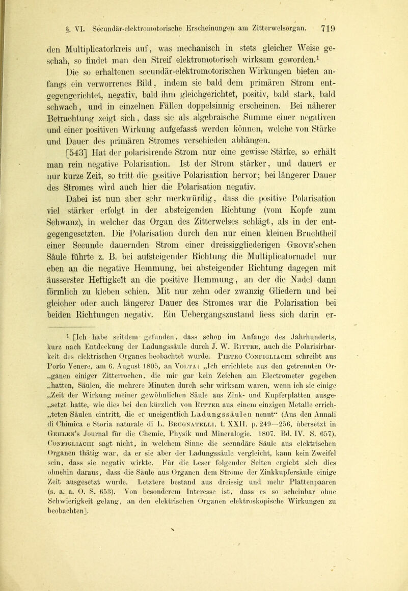 den Multiplicatorkreis auf, was mechanisch in stets gleicher Weise ge- schah, so findet man den Streif elektromotorisch wirksam geworden. ^ Die so erhaltenen secundär-elektromotorischen \¥irkungen bieten an- fangs ein verworrenes Bild, indem sie bald dem primären Strom ent- gegengerichtet, negativ, bald ihm gleichgerichtet, positiv, bald stark, bald schwach, und in einzelnen Fällen doppelsinnig erscheinen. Bei näherer Betrachtung zeigt sich, dass sie als algebraische Summe einer negativen und einer positiven Wirkung aufgefasst werden können, welche von Stärke und Dauer des primären Stromes verschieden abhängen. [543] Hat der polarisirende Strom nur eine gewisse Stärke, so erhält man rein negative Polarisation. Ist der Strom stärker, und dauert er nur kurze Zeit, so tritt die positive Polarisation hervor; bei längerer Dauer des Stromes wird auch hier die Polarisation negativ. Dabei ist nun aber sehr merkwürdig, dass die positive Polarisation viel stärker erfolgt in der absteigenden Richtung (vom Kopfe zum Schwanz), in welcher das Organ des Zitterwelses schlägt, als in der ent- gegengesetzten. Die Polarisation darch den nur einen kleinen Bruchtheil einer Secunde dauernden Strom einer dreissiggliederigen Geove'sehen Säule führte z. B. bei aufsteigender Richtung die Multiplicatornadel nur eben an die negative Hemmung, bei absteigender Richtung dagegen mit äusserster Heftigkeit an die positive Hemmung, an der die Nadel dann förmlich zu kleben schien. Mit nur zehn oder zwanzig Gliedern und bei gleicher oder auch längerer Dauer des Stromes war die Polarisation bei beiden Richtungen negativ. Ein IJebergangszustand liess sich darin er- 1 [Ich habe seitdem gefunden, dass schon im Anfange des Jahrhunderts, kurz nach Entdeckung der Ladungssäule durch J, W. Ritter, auch die Polarisirbar- keit des elektrischen Organes beobachtet wurde. Pietro Conpigliachi schreibt aus Porto Venere, am 6, August 1805, an Volta: „Ich errichtete aus den getrennten Or- „gänen einiger Zitterrochen, die mir gar kein Zeichen am Electrometer gegeben ,.hatten, Säulen, die mehrere Minuten durch sehr wirksam waren, wenn ich sie einige „Zeit der Wirkung meiner gewöhnlichen Säule aus Zink- und Kupferplatten ausge- „setzt hatte, wie dies bei den kürzlich von Ritter aus einem einzigen Metalle errich- „teten Säulen eintritt, die er uneigentlich Ladungssäulen nennt (Aus den Annali di Chimica e Storia naturale di L. Brugna'^i elli. t. XXII. p. 249—256, übei'setzt in Gehlen's Journal für die Chemie, Phj^sik und Mineralogie. 1807. Bd. IV. S. 657). (bNFiGLiACHi sagt uicht, in welchem Sinne die secundäre Sä,ule aus elektrischen Organen thätig war, da er sie aber der liadungssäule vergleicht, kann kein Zweifel sein, dass sie negativ wirkte. Für die Leser folgender Seiten ergiebt sich dies ohnehin daraus, dass die Säule aus Organen dem Strome der Zinkkupfersäule einige Zeit ausgesetzt wurde. liCtztere bestand aus dreissig und mehr Plattenpaaren (s. a. a. O. S. 653). Von besonderem Interesse ist, dass es so scheinbar ohne Schwierigkeit gelang, an den elektrischen Organen elektroskopische Wirkungen zu beobachten].