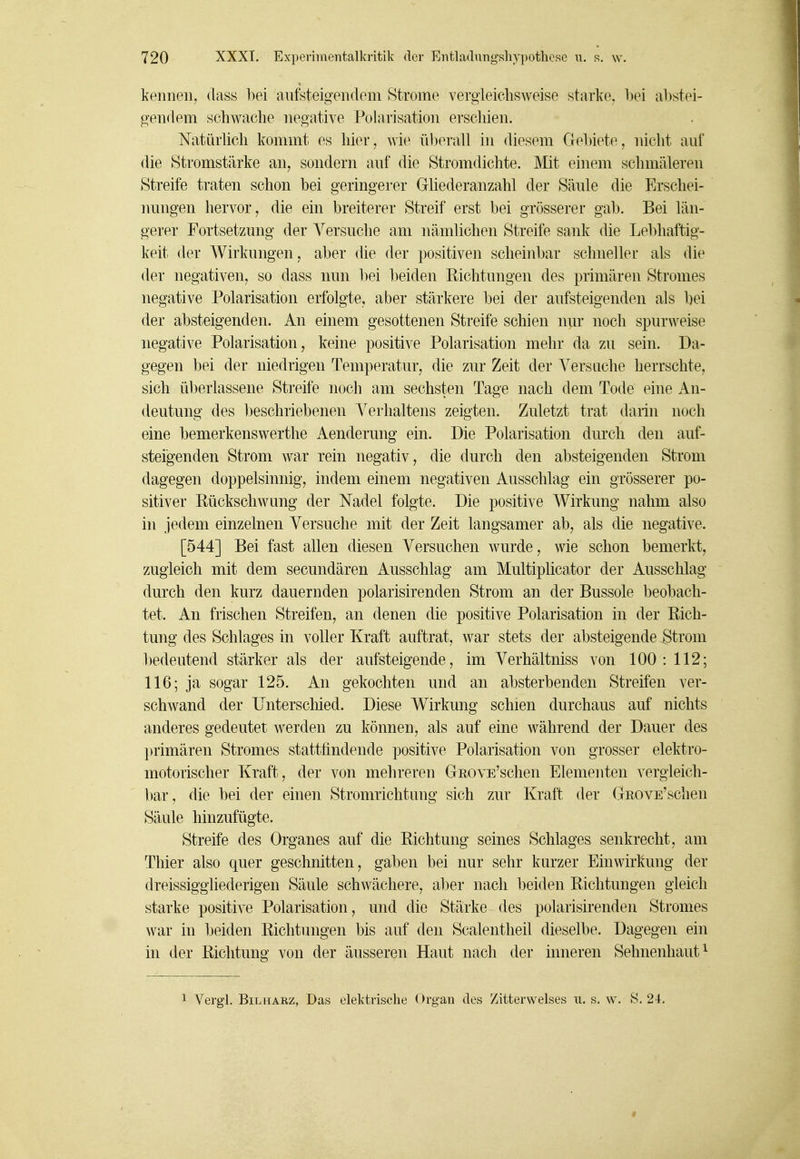 kennen^ dass bei aufsteigendem Strome vergleichsweise starke. l)ei abstei- gendem schwache negative Polarisation erschien. Natürlich kommt es hier, wi(^ überall in diesem Gebiete, nicht auf die Stromstärke an, sondern auf die Stromdichte. Mit einem schmäleren Streife traten schon bei geringerer Gliederanzahl der Säule die Erschei- nungen hervor, die ein breiterer Streif erst bei grösserer gab. Bei län- gerer Fortsetzung der Versuche am nämlichen Streife sank die Lebhaftig- keit der Wirkungen, aber die der positiven scheinbar schneller als die der negativen, so dass nun bei beiden Richtungen des primären Stromes negative Polarisation erfolgte, aber stärkere bei der aufsteigenden als bei der absteigenden. An einem gesottenen Streife schien nur noch spurweise negative Polarisation, keine positive Polarisation mehr da zu sein. Da- gegen bei der niedrigen Temperatur, die zur Zeit der Versuche herrschte, sich überlassene Streife noch am sechsten Tage nach dem Tode eine An- deutung des beschriebenen Verhaltens zeigten. Zuletzt trat darin noch eine bemerkenswerthe Aenderung ein. Die Polarisation durch den auf- steigenden Strom war rein negativ, die durch den absteigenden Strom dagegen doppelsinnig, indem einem negativen Ausschlag ein grösserer po- sitiver Rückschwung der Nadel folgte. Die positive Wirkung nahm also in jedem einzelnen Versuche mit der Zeit langsamer ab, als die negative. [544] Bei fast allen diesen Versuchen wurde, wie schon bemerkt, zugleich mit dem secundären Ausschlag am Multiplicator der Ausschlag durch den kurz dauernden polarisirenden Strom an der Bussole beobach- tet. An frischen Streifen, an denen die positive Polarisation in der Rich- tung des Schlages in voller Kraft auftrat, war stets der absteigende Strom bedeutend stärker als der aufsteigende, im Verhältniss von 100: 112; 116; ja sogar 125. An gekochten und an absterbenden Streifen ver- schwand der üntersclüed. Diese Wirkung schien durchaus auf nichts anderes gedeutet werden zu können, als auf eine während der Dauer des primären Stromes stattfindende positive Polarisation von grosser elektro- motorischer Kraft, der von mehreren GEOYE'schen Elementen vergleich- bar, die bei der einen Stromrichtung sich zur Kraft der GROVE'schen Säule hinzufügte. Streife des Organes auf die Richtung seines Schlages senkrecht, am Thier also quer geschnitten, gaben bei nur sehr kurzer Einwirkung der dreissiggliederigeu Säule schwächere, aber nach beiden Richtungen gleich starke positive Polarisation, und die Stärke des polarisirenden Stromes war in beiden Richtungen bis auf den Sealentheil dieselbe. Dagegen ein in der Richtung von der äusseren Haut nach der inneren Sehnenhaut ^ 1 Vergl. BiLHARZ, Das elektrische Orgau des Zitterwelses u. s. w. S. 24.