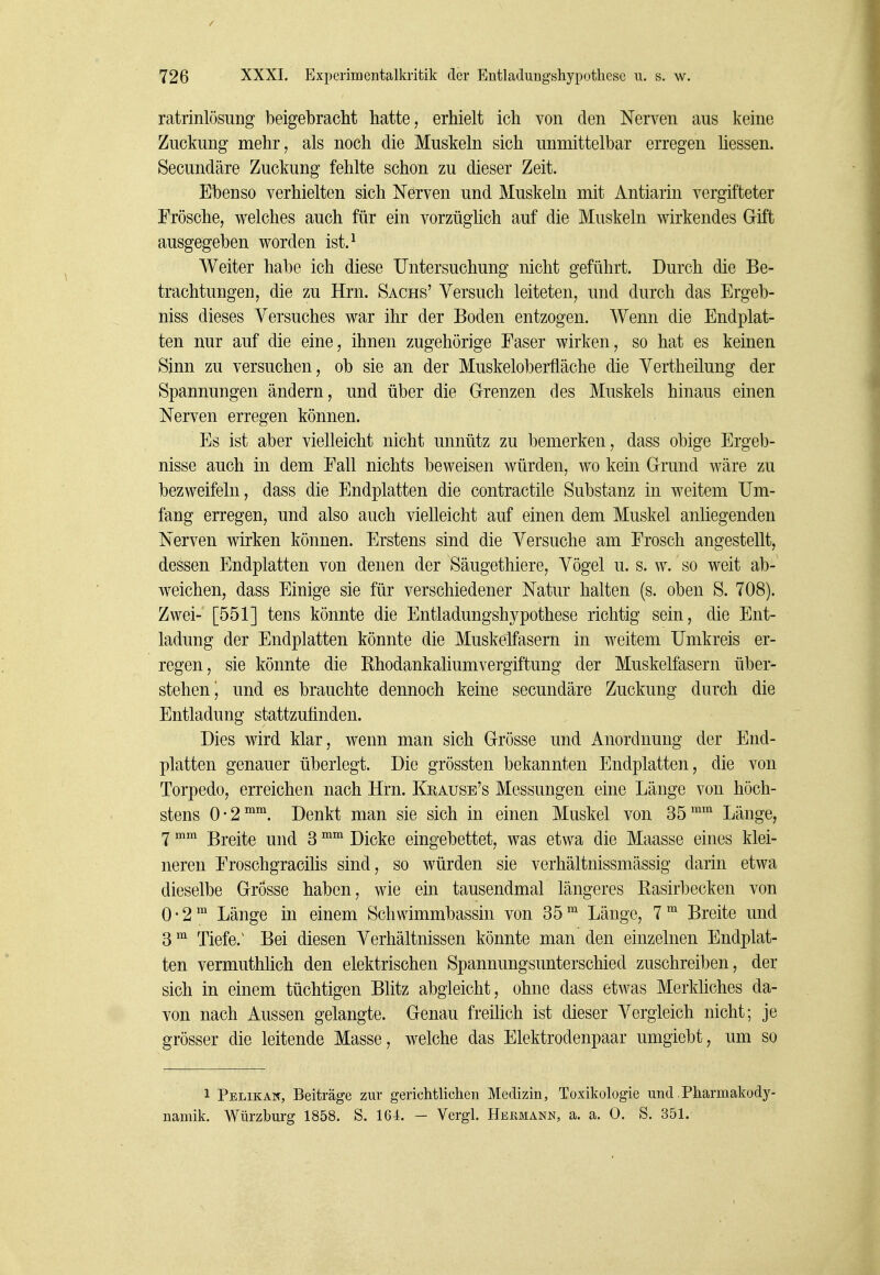 ratrinlösung beigebracht hatte, erhielt ich von den Nerven aus keine Zuckung mehr, als noch die Muskeln sich unmittelbar erregen Hessen. Secundäre Zuckung fehlte schon zu dieser Zeit. Ebenso verhielten sich Nerven und Muskeln mit Antiarin vergifteter Frösche, welches auch für ein vorzüghch auf die Muskeln wirkendes Gift ausgegeben worden ist.^ Weiter habe ich diese Untersuchung nicht geführt. Durch die Be- trachtungen, die zu Hrn. Sachs' Versuch leiteten, und durch das Ergeb- niss dieses Versuches war ihr der Boden entzogen. Wenn die Endplat- ten nur auf die eine, ihnen zugehörige Faser wirken, so hat es keinen Sinn zu versuchen, ob sie an der Muskeloberfläche die Vertheilung der Spannungen ändern, und über die Grenzen des Muskels hinaus einen Nerven erregen können. Es ist aber vielleicht nicht unnütz zu bemerken, dass obige Ergeb- nisse auch in dem Fall nichts beweisen würden, wo kein Grund wäre zu bezweifeln, dass die Endplatten die contractile Substanz in weitem Um- fang erregen, und also auch vielleicht auf einen dem Muskel anliegenden Nerven wirken können. Erstens sind die Versuche am Frosch angestellt, dessen Endplatten von denen der Säugethiere, Vögel u. s. w. so weit ab- weichen, dass Einige sie für verschiedener Natur halten (s. oben S. 708). Zwei- [551] tens könnte die Entladungshypothese richtig sein, die Ent- ladung der Endplatten könnte die Muskelfasern in weitem Umkreis er- regen, sie könnte die Rhodankaliumvergiftung der Muskelfasern über- stehen i und es brauchte dennoch keine secundäre Zuckung durch die Entladung stattzufinden. Dies wird klar, wenn man sich Grösse und Anordnung der End- platten genauer überlegt. Die grössten bekannten Endplatten, die von Torpedo, erreichen nach Hrn. Krause's Messungen eine Länge von höch- stens 0-2*™. Denkt man sie sich in einen Muskel von 35''^^ Länge, 7  Breite und 3 Dicke eingebettet, was etwa die Maasse eines klei- neren Froschgracihs sind, so würden sie verhältnissmässig darin etwa dieselbe Grösse haben, wie ein tausendmal längeres Rasirbecken von 0-2™ Länge in einem Schwimmbassin von 35Länge, 7 Breite und 3^ Tiefe.^ Bei diesen Verhältnissen könnte man den einzelnen Endplat- ten vermuthlich den elektrischen Spannungsunterschied zuschreiben, der sich in einem tüchtigen Blitz abgleicht, ohne dass etwas Merkliches da- von nach Aussen gelangte. Genau freiüch ist dieser Vergleich nicht; je grösser die leitende Masse, welche das Elektrodenpaar umgiebt, um so 1 Pelikan, Beiträge zur gerichtlichen Medizin, Toxikologie und.Pharmakody- namik. Würzburg 1858. S. 164. - Vergl. Heemann, a. a. 0. S. 351.