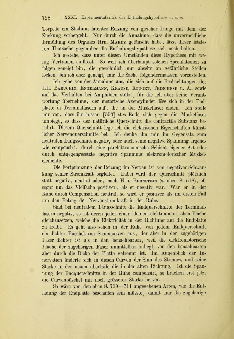 Torpedo ein Stadium latenter Eeizung von gleicher Länge mit dem der Zuckung vorhergeht. Nur durch die Annahme, dass die unvermeidliche Ermüdung des Organes Hrn. Maeey getäuscht habe, lässt dieser letzte- ren Thatsache gegenüber die Entladungshypothese sich noch halten. Ich gestehe, dass unter diesen Umständen diese Hypothese mir we- nig Vertrauen einflösst. So weit ich überhaupt solchen Speculationen zu folgen geneigt bin, die gewöhnlich nur abseits an gefährliche Stellen locken, bin ich eher geneigt, mir die Sache folgendermaassen vorzustellen. Ich gehe von der Annahme aus, die sich auf die Beobachtungen der HH. Babuchin, Engelmann, Keause, Koüget, Teinchese u. A., sowie auf das Verhalten bei Amphibien stützt, für die ich aber keine Verant- wortung übernehme, der motorische Axencylinder löse sich in der End- platte in Terminalfasern auf, die an der Muskelfaser enden. Ich stelle mir vor, dass ihr äusser- [553] stes Ende sich gegen die Muskelfaser umbiegt, so dass der natürliche Querschnitt die contractile Substanz be- rührt. Diesem Querschnitt lege ich die elektrischen Eigenschaften künst- ücher Nervenquerschnitte bei. Ich denke ihn mir im Gegensatz zum neutralen Längsschnitt negativ, oder auch seine negative Spannung irgend- wie compensirt, durch eine parelektronomische Schicht eigener Art oder durch entgegengesetzte negative Spannung elektromotorischer Muskel- elemente. Die Fortpflanzung der Eeizung im Nerven ist von negativer Schwan- kung seiner Stromkraft begleitet. Dabei wird der Querschnitt plötzlich statt negativ, neutral oder, nach Hrn. Beenstein (s. oben S. 518), oft sogar um das Vielfache positiver, als er negativ war. War er in der Ruhe durch Compensation neutral, so wird er positiver als im ersten Fall um den Betrag dör Nervenstromkraft in der Ruhe. Sind bei neutralem Längsschnitt die Endquerschnitte der Terminal- fasern negativ, so ist deren jeder einer kleinen elektromotorischen Fläche gleichzusetzen, welche die Elektricität in der Richtung auf die Endplatte zu treibt. Es geht also schon in der Ruhe von jedem Endquerschnitt ein dichter Büschel von Stromcurven aus, der aber in der zugehörigen Faser dichter ist als in den benachbarten, weil die elektromotorische Fläche der zugehörigen Faser unmittelbar anliegt, von den benachbarten aber durch die Dicke der Platte getrennt ist. Im Augenblick der In- nervation änderte sich in diesen Curven der Sinn des Stromes, und seine Stärke in der neuen überträfe die in der alten Richtung. Ist die Span- nung der Endquerschnitte in der Ruhe compensirt, so brächen erst jetzt die Curvenbüschel mit noch grösserer Stärke hervor. So wäre von den oben S. 709—711 angegebenen Arten, wie die Ent- ladung der Endplatte beschaffen sein müsste, damit nur die zugehörige