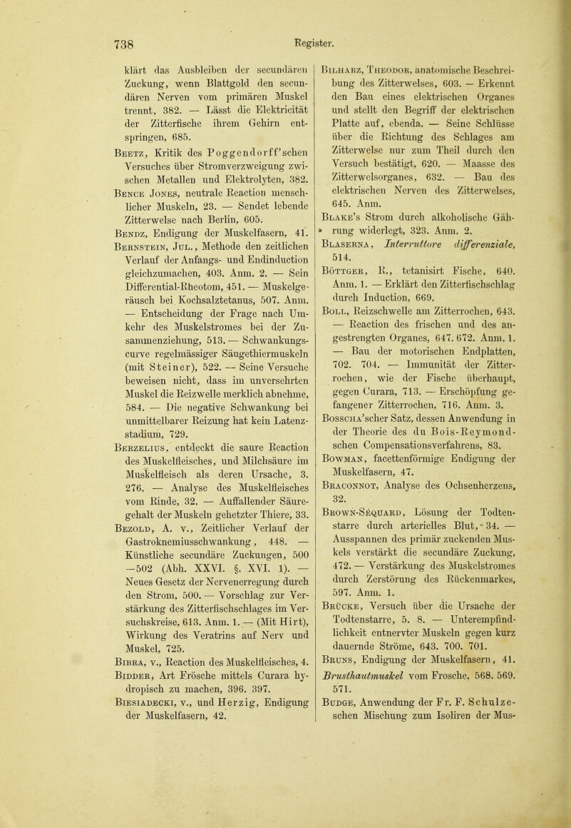 klärt das Ausbleiben der secundäreii Zuckung, wenn Blattgold den secun- dären Nerven vom primären Muskel trennt, 382. — Lässt die Elektricität der Zitterfische ihrem Gehirn ent- springen, 685. Beetz, Kritik des Poggendorff'sehen Versuches über Stromverzweigung zwi- schen Metallen und Elektrolj^ten, 382. Bbnce Jones, neutrale Reaction mensch- licher Muskeln, 23. — Sendet lebende Zitterwelse nach Berlin, 605. Bendz, Endigung der Muskelfasern, 41. Bebnstbin, Jul., Methode den zeitlichen Verlauf der Anfangs- und Endinduction gleichzumachen, 403. Anm. 2. — Sein Differential-Bheotom, 451. — Muskelge- räusch bei Kochsalztetanus, 507. Anm. — Entscheidung der Frage nach Um- kehr des Muskelstromes bei der Zu- sammenziehung, 513. — Schwankungs- curve regelmässiger Säugethiermuskeln (mit Steiner), 522. — Seine Versuche beweisen nicht, dass im unversehrten Muskel die Reizwelle merklich abnehme, 584. — Die negative Schwankung bei unmittelbarer Reizung hat kein Latenz- stadium, 729. Beezelius, entdeckt die saure Reaction des Muskelfleisches, und Milchsäure im Muskelfieisch als deren Ursache, 3. 276. — Analyse des Muskelfleisches vom Rinde, 32. — Auffallender Säure- gehalt der Muskeln gehetzter Thiere, 33. Bezold, A. V., Zeitlicher Verlauf der Gastroknemiusschwankung, 448. — Künstliche secundäre Zuckungen, 500 -502 (Abh. XXVI. §. XVI. 1). — Neues Gesetz der Nervenerregung durch den Strom, 500. — Vorschlag zur Ver- stärkung des Zitterfischschlages im Ver- suchskreise, 613. Anm. 1. — (Mit Hirt), Wirkung des Veratrins auf Nerv und Muskel, 725. BiBEA, V., Reaction des Muskelfieisches, 4. Bidderj Art Frösche mittels Curara hy- dropisch zu machen, 396. 397. Bibsiadecki, V., und Herzig, Endigung der Muskelfasern, 42. BiLHARz, Theodor, anatomische Beschrei- bung des Zitterwelses^ 603. — Erkennt den Bau eines elektrischen Organes und stellt den Begriff der elektrischen Platte auf, ebenda. — Seine Schlüsse über die Richtung des Schlages am Zitterwelse nur zum Theil durch den Versuch bestätigt, 620. — Maasse des Zitterwelsorganes, 632. — Bau des elektrischen Nerven des Zitterwelses, 645. Anm. Blake's Strom durch alkoholische Gäh- » rung widerlegt, 323. Anm. 2. Blaserna , Interruttore differenziale, 514. BöTTGER, R., tetanisirt Fische, 640. Anm. 1. — Erklärt den Zitterfischschlag durch Induction, 669. Boll, Reizschwelle am Zitterrochen, 643. — Reaction des frischen und des an- gestrengten Organes, 647. 672. Anm. 1. — Bau der motorischen Endplatten, 702. 704. — Immunität der Zitter- rochen, wie der Fische überhaupt, gegen Curara, 713. — Erschöpfung ge- fangener Zitterrochen, 716. Anm. 3. BosscHA'scher Satz, dessen Anwendung in der Theorie des du Bois-Reymond- schen CompensationsVerfahrens, 83. BowMAN, facettenförmige Endigung der Muskelfasern, 47. Braconnot, Analyse des Ochsenherzeus, 32. BROWN-SiiQüARD, Lösuug der Todten- starre durch arterielles Blut, • 34. — Ausspannen des primär zuckenden Mus- kels verstärkt die secundäre Zuckung, 472. — Verstärkung des Muskelstromes durch Zerstörung des Rückenmarkes, 597. Anm. 1. Brücke, Versuch über die Ursache der Todtenstarre, 5. 8. — Unterempfind- lichkeit entnervter Muskeln gegen kurz dauernde Ströme, 643. 700. 701. Bruns, Endigung der Muskelfasern, 41. Brusthautmushel vom Frosche, 568. 569. 571. BuDGB, Anwendung der Fr. F. Schulze- schen Mischung zum Isoliren der Mus-