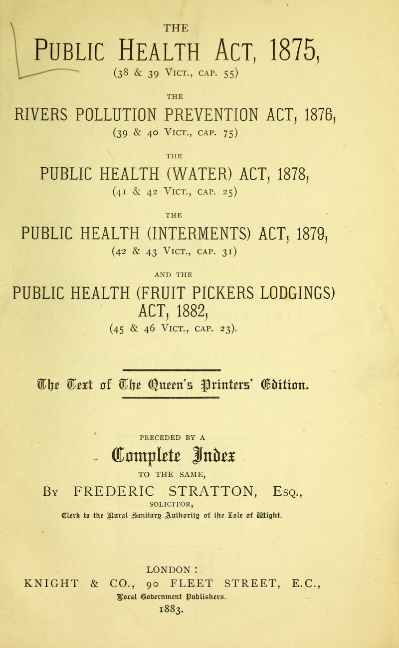 THE Public Health Act, 1875, (38 & 39 Vict., cap. 55) THE RIVERS POLLUTION PREVENTION ACT, 1876, (39 & 40 Vict., cap. 75) THE PUBLIC HEALTH (WATER) ACT, 1878, (41 & 42 Vict., cap, 25) THE PUBLIC HEALTH (INTERMENTS) ACT, 1879, (42 & 43 Vict., cap. 31) AND THE PUBLIC HEALTH (FRUIT PICKERS LODGINGS) ACTj 1882, (45 & 46 Vict., cap. 23). PRECEDED BY A TO THE SAME, By FREDERIC STRATTON, Esq., SOLICITOR, €lzvk to the IJttral ^^nitarg Jtutltoritg oi thc.isic of g^ight. LONDON : KNIGHT & CO., 90 FLEET STREET, E.G., 1883.