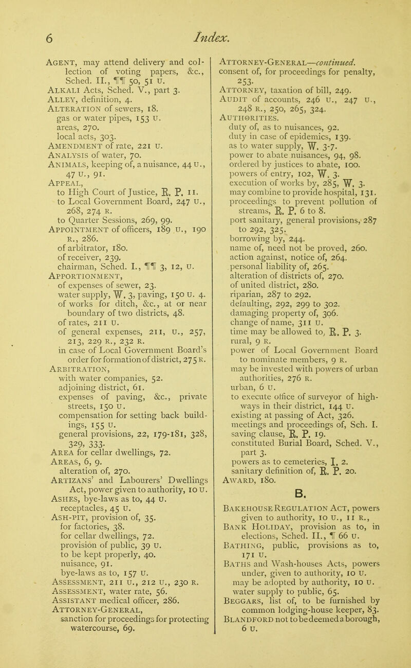 Agent, may attend delivery and col- lection of voting papers, &c., Sched. II., 50, 51 u. Alkali Acts, Sched. V., part 3. Alley, definition, 4. Alteration of sewers, 18. gas or water pipes, 153 U. areas, 270. local acts, 303. Amendment of rate, 221 u. Analysis of water, 70. Animals, keeping of, a nuisance, 44 u., 47 u., 91- Appeal, to High Court of Justice, R, P. ii. to Local Government Board, 247 u., 268, 274 R. to Quarter Sessions, 269, 99. Appointment of officers, 189 u., 190 R., 286. of arbitrator, 180. of receiver, 239. chairman, Sched, I., 3, 12, u. Apportionment, of expenses of sewer, 23, water supply, W. 3? paving, 150 u. 4. of works for ditch, &c., at or near boundary of two districts, 48. of rates, 211 u. of general expenses, 211, U., 257, 213, 229 R., 232 R. in case of Local Government Board's order for formation of district, 27 5 R. Arbitration, with water companies, 52. adjoining district, 61. expenses of paving, &c., private streets, 150 u. compensation for setting back build- ings, 155 u. general provisions, 22, 179-181, 328, 329, 333- Area for cellar dwellings, 72. Areas, 6, 9. alteration of, 270. Artizans' and Labourers' Dwellings Act, power given to authority, lo u. Ashes, bye-laws as to, 44 u. receptacles, 45 u. Ash-pit, provision of, 35. for factories, 38. for cellar dwellings, 72. provision of public, 39 u. to be kept properly, 40. nuisance, 91. bye-laws as to, 157 U. Assessment, 211 u., 212 u., 230 r. Assessment, water rate, 56. Assistant medical officer, 286. Attorney-General, sanction for proceedings for protecting watercourse, 69. Attorney-General—continued. consent of, for proceedings for penalty, 253- Attorney, taxation of bill, 249. Audit of accounts, 246 u., 247 u., 248 R., 250, 265, 324. Authorities. duty of, as to nuisances, 92. duty in case of epidemics, 139. as to water supply, W. 3-7- power to abate nuisances, 94, 98. ordered by justices to abate, 100. powers of entry, 102, W, 3. execution of works by, 285, W. 3- may combine to provide hospital, 131. proceedings to prevent pollution of streams, E. P. 6 to 8. port sanitary, general provisions, 287 to 292, 325. borrowing by, 244. name of, need not be proved, 260. action against, notice of, 264. personal liability of, 265. alteration of districts of, 270. of united district, 280. riparian, 287 to 292. defaulting, 292, 299 to 302. damaging property of, 306. change of name, 311 u. time may be allowed tOj R. P. 3. rural, 9 R. power of Local Government Board to nominate members, 9 R. inay be invested with powers of urban authorities, 276 R. urban, 6 u. to execute office of surveyor of high- ways in their district, 144 u. existing at passing of Act, 326. meetings and proceedings of, Sch. L saving clause, P,, P. 19. constituted Burial Board, Sched. V., part 3. powers as to cemeteries, I. 2. sanitary definition of, P. P. 20. Award, 180. B. Bakehouse Regulation Act, powers given to authority, 10 U., ii R., Bank Holiday, provision as to, in elections, Sched. II., IT 66 u. Bathing, public, provisions as to, 171 u. Baths and Wash-houses Acts, powers under, given to authority, 10 U. may be adopted by authority, 10 U. water supply to pubhc, 65. Beggars, list of, to be furnished by common lodging-house keeper, 83. Blandford not tobedeemedaborough, 6 u.