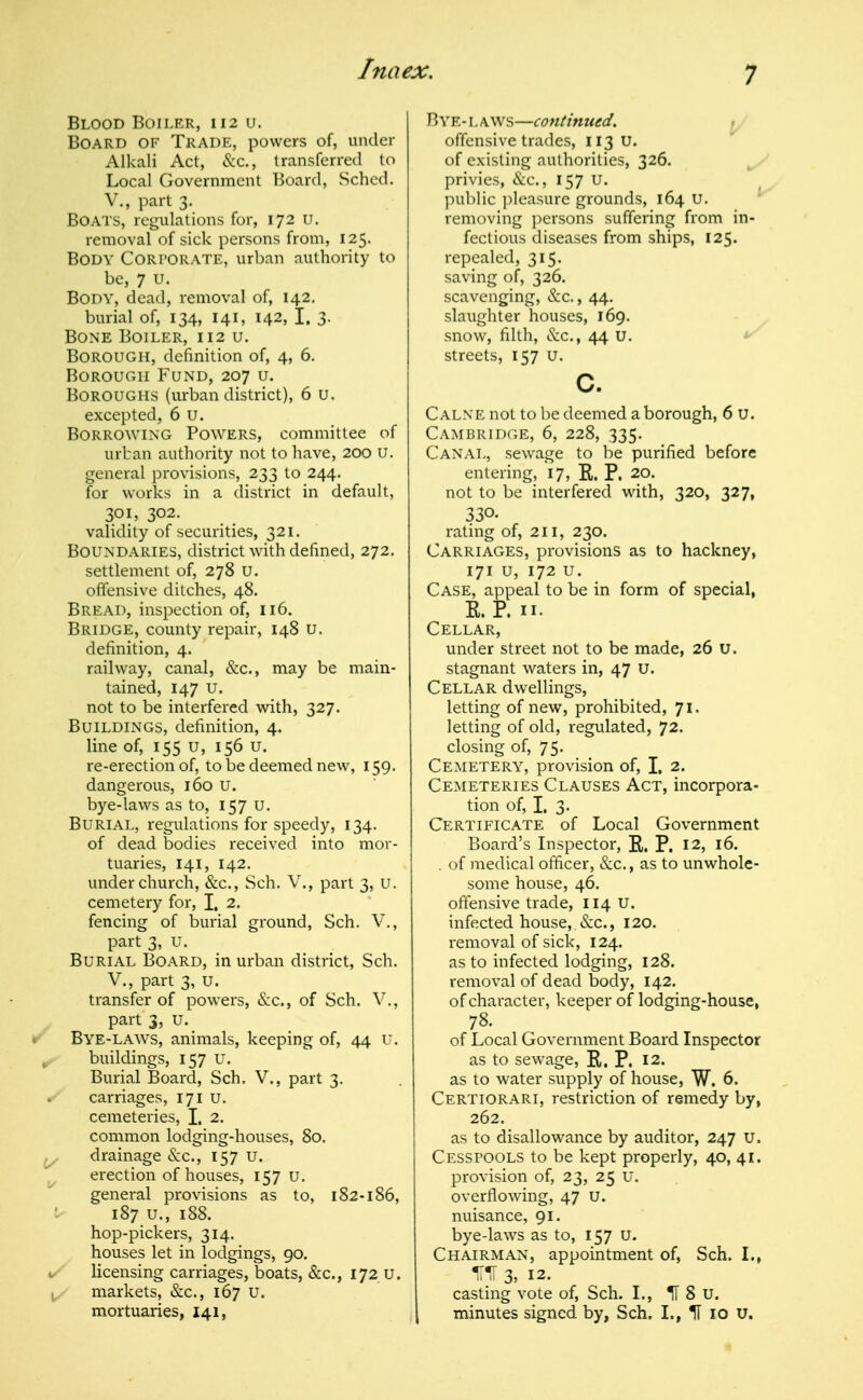 Blood Boiler, 112 u. Board of Trade, powers of, under Alkali Act, &c., transferred to Local Government Board, vSchcd. v., part 3. Boats, regulations for, 172 u. removal of sick persons from, 125. Body Corporate, url^an authority to be, 7 u. Body, dead, removal of, 142. burial of, 134, 141, 142, I. 3. Bone Boiler, 112 u. Borough, definition of, 4, 6. Borough Fund, 207 u. Boroughs (urban district), 6 u. excepted, 6 u. Borrowing Powers, committee of urban authority not to have, 200 U. general provisions, 233 to 244. for works in a district in default, 301, 302. validity of securities, 321. Boundaries, district with defined, 272. settlement of, 278 u. offensive ditches, 48. Bread, inspection of, 116. Bridge, county repair, 148 u. definition, 4. railway, canal, &c., may be main- tained, 147 u. not to be interfered with, 327. Buildings, definition, 4. line of, 155 u, 156 u. re-erection of, to be deemed new, 159. dangerous, 160 u. bye-laws as to, 157 u. Burial, regulations for speedy, 134. of dead bodies received into mor- tuaries, 141, 142. under church, &c., Sch. V., part 3, U. cemetery for, I, 2. fencing of burial ground, Sch. V,, part 3, U. Burial Board, in urban district, Sch. v., part 3, U. transfer of powers, (S:c., of Sch. Y., part 3, U._ Bye-laws, animals, keeping of, 44 u. buildings, 157 u. Burial Board, Sch. V., part 3. carriages, 171 u. cemeteries, I, 2. common lodging-houses, 80. drainage &c., 157 u. erection of houses, 157 u. general pi'ovisions as to, 182-186, 187 U., 188. hop-pickers, 314. houses let in lodgings, 90. licensing carriages, boats, &c., 172 U. markets, &c., 167 U. mortuaries, 141, Bye-LAWS—continued, ^ offensive trades, 113 U. of existing authorities, 326. privies, &c., 157 U. public pleasure grounds, 164 u. removing persons suffering from in- fectious diseases from ships, 125. repealed, 315. saving of, 326. scavenging, &c., 44. slaughter houses, 169. snow, filth, &c., 44 U. streets, 157 u. c. Calne not to be deemed a borough, 6 u. Cambridge, 6, 228, 335. Canal, sewage to be purified before entering, 17, R. P. 20. not to be interfered with, 320, 327, 330- rating of, 211, 230. Carriages, provisions as to hackney, 171 u, 172 u. Case, appeal to be in form of special, E. P. II. Cellar, under street not to be made, 26 u. stagnant waters in, 47 U. Cellar dwellings, letting of new, prohibited, 71. letting of old, regulated, 72. closing of, 75. Cemetery, provision of, I, 2. Cemeteries Clauses Act, incorpora- tion of, I. 3. Certificate of Local Government Board's Inspector, R. P. 12, 16. . of medical officer, &c., as to unwhole- some house, 46. offensive trade, 114 U. infected house, &c., 120. removal of sick, 124. as to infected lodging, 128. removal of dead body, 142. of character, keeper of lodging-house, 78. of Local Government Board Inspector as to sewage, R, P. 12. as to water supply of house, W. 6. Certiorari, restriction of remedy by, 262. as to disallowance by auditor, 247 u. Cesspools to be kept properly, 40, 41. provision of, 23, 25 U. overflowing, 47 u. nuisance, 91. bye-laws as to, 157 U. Chairman, appointment of, Sch. I., 3, 12. casting vote of, Sch. I., H 8 u. minutes signed by, Sch. I., H 10 u.