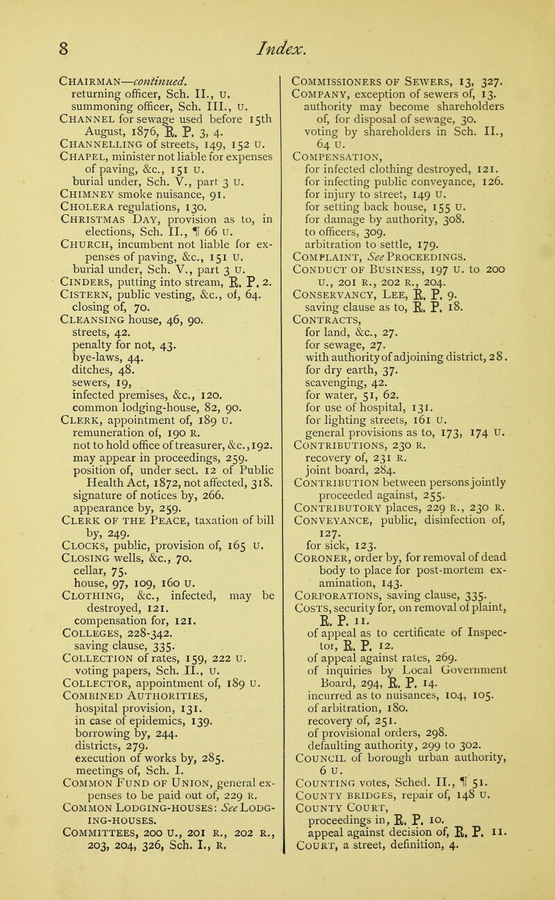 Chairman—continued. returning officer, Sch. II., U. summoning officer, Sch. III., u. Channel for sewage used before 15th August, 1876, E. P. 3. 4- Channelling of streets, 149, 152 u. Chapel, minister not liable for expenses of paving, &c., 151 u. burial under, Sch. V., part 3 u. Chimney smoke nuisance, 91. Cholera regulations, 130. Christmas Day, provision as to, in elections, Sch. II., IT 66 u. Church, incumbent not liable for ex- penses of paving, &c., 151 U. burial under, Sch. V., part 3 u. Cinders, putting into stream, E, P. 2. Cistern, public vesting, &c., of, 64. closing of, 70. Cleansing house, 46, 90. streets, 42. penalty for not, 43. bye-laws, 44. ditches, 48. sewers, 19, infected premises, &:c., 120. common lodging-house, 82, 90. Clerk, appointment of, 189 u. remuneration of, 190 R. not to hold office of treasurer, &c. ,192. may appear in proceedings, 259. position of, under sect. 12 of Public Health Act, 1872, not affected, 318. signature of notices by, 266. appearance by, 259. Clerk of the Peace, taxation of bill by, 249. Clocks, public, provision of, 165 u. Closing wells, &c., 70. cellar, 75. house, 97, 109, 160 u. Clothing, &c., infected, may be destroyed, 121. compensation for, 121. Colleges, 228-342. saving clause, 335. Collection of rates, 159, 222 u. voting papers, Sch. II., u. Collector, appointment of, 189 u. Combined Authorities, hospital provision, 131. in case of epidemics, 139. borrowing by, 244. districts, 279. execution of works by, 285. meetings of, Sch. I. Common Fund of Union, general ex- penses to be paid out of, 229 r. Common Lodging-houses: -S-?^Lodg- ing-houses. Committees, 200 u., 201 r., 202 r., 203, 204, 326, Sch. I., R. Commissioners of Sewers, 13, 327. Company, exception of sewers of, 13. authority may become shareholders of, for disposal of sewage, 30. voting by shareholders in Sch. II., 64 u. Compensation, for infected clothing destroyed, 121. for infecting public conveyance, 126. for injury to street, 149 U. for setting back house, 155 U. for damage by authority, 308. to officei's, 309. arbitration to settle, 179. Complaint, -i'^^-Proceedings. Conduct of Business, 197 u. to 200 u., 201 R., 202 R., 204. Conservancy, Lee, E. P. 9. saving clause as to, E. P. i8- Contracts, for land, &c., 27. for sewage, 27. with authority of adjoining district, 28. for dry earth, 37. scavenging, 42. for water, 51, 62. for use of hospital, 131. for lighting streets, 161 u. general provisions as to, 173, I74 u. Contributions, 230 r. recovery of, 231 R. joint board, 284. Contribution between personsjointly proceeded against, 255. Contributory places, 229 r., 230 r. Conveyance, public, disinfection of, 127. for sick, 123. Coroner, order by, for removal of dead body to place for post-mortem ex- amination, 143. Corporations, saving clause, 335. Costs, security for, on removal of plaint, E. P. II. of appeal as to certificate of Inspec- tor, E. P. 12. of appeal against rates, 269. of inquiries by Local Government Board, 294, E. P. I4- incurred as to nuisances, 104, 105. of arbitration, 180. recovery of, 251. of provisional orders, 298. defaulting authority, 299 to 302. Council of borough urban authority, 6 u. Counting votes, Sched. 11., H 51. County bridges, repair of, 148 u. County Court, proceedings in, E. P. 10. appeal against decision of, E, P. !!• Court, a street, definition, 4.