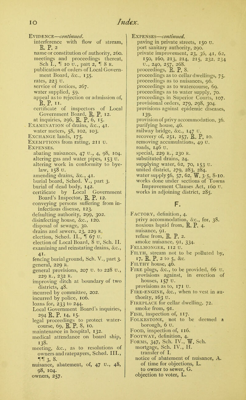 Evidence—continued. interference with flow of stream, R. P. 2 name or constitution of authority, 260. meetings and proceedings thereat, Sch I., IT 10 U., part 2, ^ 8 R. publication of orders of Local Govern- ment Board, &c., 135. rates, 223 u. service of notices, 267. water supplied, 59. appeal as to rejection or admission of, E. P. II. certificate of inspectors of Local Government Board, E. P. 12. at inquiries, 296, E. P, 6, 15. Examination of drains, &c., 41. water meters, 58, 102, 103. Exchange lands, 175. Exemptions from rating, 211 u. Expenses. abating nuisances, 47 u., 4, 98, 104. altering gas and water pipes, 153 u. altering work in conformity to bye- law, 158 u. amending drains, &c., 41. burial board, Sched. V., part 3. burial of dead body, 142. certificate by Local Government Board's Inspector, E. P. 12. conveying persons suffering from in- infectious disease, 123. defaulting authority, 299, 302, disinfecting house, &c., 120. disposal of sewage, 30. drains and sewers, 23, 229 r. election, Sched. II., ^ 67 U. election of Local Boai-d, 8 u, Sch. 11. examining and reinstating drains, &c., 41. fencing burial ground, Sch. V., part 3. general, 229 R. general provisions, 207 u. to 228 U., 229 R., 232 R. improving ditch at boundary of two districts, 48. incurred by committee, 202. incurred by police, 106. loans for, 233 to 244. Local Government Board's inc|uiries, 294 E. P. 14, 15- legal proceedings to protect water- course, 69, E. p. 8, 10. maintenance in hospital, 132. medical attendance on board ship, 138. meeting, &c., as to resolutions of owners and ratepayers, Sched. III., nuisance, abatement, of, 47 u., 48, 98, 104. owners, 257. Expenses—continued. paving in private streets, 150 u. port sanitary authority, 290. private improvement, 23, 36, 41, 62, 150, 160, 213, 214, 215, 2.32, 234 u., 240, 257, 268. proceedings, E. P. 8. proceedings as to cellar dwellings, 75. proceedings as to nuisances, 96. proceedings as to watercourse, 69. proceedings as to water supply, 70. proceedings in Superior Courts, 107. provisional orders, 279, 298, 304. provisions against epidemic diseases, 139- provision of privy accommodation, 36. purifying house, 46. railway bridge, &c., 147 u. recovery of, 251, 257, E. P. 10. removing accumulations, 49 u. roads, 146 u. special, 229 R., 230 r. substituted drains, 24. supplying water, 62, 70, 153 u. united district, 279, 283, 284. water supply56, 57, 62, W. 3-5> 8-10. works done under sections of Towns Improvement Clauses Act, 160 u. works in adjoining district, 285. F. Factory, definition, 4. privy accommodation, iS:c., for, 38. noxious liquid from, E. P. 4. nuisance, 91. refuse from, E. P. 2. smoke nuisance, 91, 334. Fellmonger, 112 u. Filth, stream not to be polluted by, 17, E. P. 2 to 5, &c. Filthy house, 46. Fire plugs, &c., to be provided, 66 u. provisions against, in erection of houses, 157 U. provisions as to, 171 u. Fire-engine, &c., when to vest in au- thority, 163 u. Fireplace for cellar dwelling. 72. smoke from, 91. P'lSH, inspection of, 117. Folkestone, not to be deemed a borough, 6 u. Food, inspection of, 116. Footway, definition, 4. Forms, 347, Sch. IV., W. Sch. mortgage, Sch. IV., H. transfer of I. notice of abatement of nuisance, A. of time for objections, L. to owner to sewer, G. objection to voter, L.