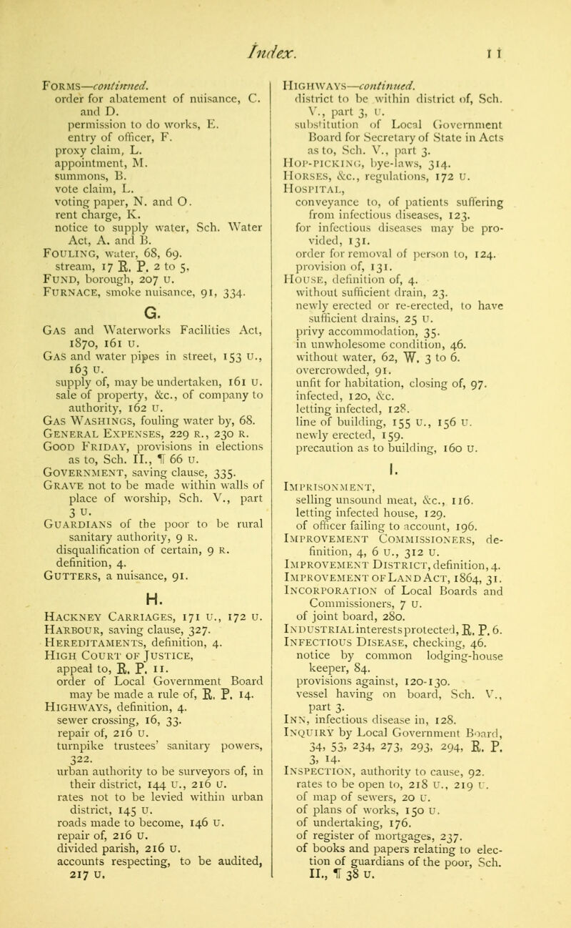 Forms—contiimed. order for abatement of niiisance, C. and D. permission to do works, E. entry of officer, F. proxy claim, L. appointment, M. svnnmons, B. vote claim, L. voting paper, N. and O. rent charge, K. notice to supply water, Sch. Water Act, A. and B. Fouling, water, 68, 69. stream, 17 E. P. 2 to 5, Fund, borough, 207 u. Furnace, smoke nuisance, 91, 334. G. Gas and Waterworks Facilities Act, 1870, 161 u. Gas and water pipes in street, 153 u,, 163 u. supply of, may be undertaken, l6i u. sale of property, &c., of company to authority, 162 U. Gas Washings, fouling water by, 68. General Expenses, 229 r., 230 r. Good Friday, provisions in elections as to, Sch. II., If 66 u. Government, saving clause, 335. Grave not to be made within walls of place of worship, Sch. V., part 3 u. Guardians of the poor to be rural sanitary authority, 9 R. disqualification of certain, 9 r. definition, 4. Gutters, a nuisance, 91. H. Hackney Carriages, 171 u., 172 u. HaHBOUR, saving clause, 327. Hereditaments, definition, 4. High Court of Justice, appeal to, E. P. H- order of Local Government Board may be made a rule of, E. P. I4- Highways, definition, 4. sewer crossing, 16, 33. repair of, 216 U. turnpike trustees' sanitary powers, 322. urban authority to be surveyors of, in their district, 144 u., 216 u. rates not to be levied within urban district, 145 U. roads made to become, I46 U. repair of, 216 U. divided parish, 216 u. accounts respecting, to be audited, Highways—continued. district to be within district of, Sch. part 3, r. subsHtution of Local (lovcrnnient Board for Secretary of State in Acts as to, Sch. v., ]:>art 3. Hop-picking, bye-laws, 314. Horses, &c., regulations, 172 u. Hospital, conveyance to, of patients suffering from infectious diseases, 123. for infectious diseases may be pro- vided, 131. order for removal of person to, 124. provision of, 131. House, definition of, 4. without sufficient drain, 23. newly erected or re-erected, to have sufticient drains, 25 U. privy accommodation, 35. in unwholesome condition, 46. without water, 62, W, 3 to 6. overcrowded, 91. unfit for habitation, closing of, 97. infected, 120, (^cc. letting infected, 128. line of building, 155 u., 156 U. newly erected, 159. precaution as to building, 160 U. Imprisonment, selling unsound meat, (S:c., 116. letting infected house, 129. of officer failing to account, 196. Improvement Commissioners, de- finition, 4, 6 u., 312 u. Improvement District, definition, 4. Improvement OF Land Act, 1864, 31, Incorporation of Local Boards and Commissioners, 7 u. of joint board, 280. iNDUSTRiALinterestsprotected, E. P. 6. Infectious Disease, checking, 46. notice by common lodging-house keeper, 84. provisions against, 120-130. vessel having on board, Sch. V., part 3. Inn, infectious disease in, 128. Inquiry by Local Government Board, 34, 55, 234, 273, 293, 294, E. P. I, H- Inspection, authority to cause, 92. rates to be open to, 218 u., 219 u. of map of sewers, 20 u. of plans of works, 150 U. of undertaking, 176. of register of mortgages, 237. of books and papers relating to elec- tion of guardians of the poor, Sch.