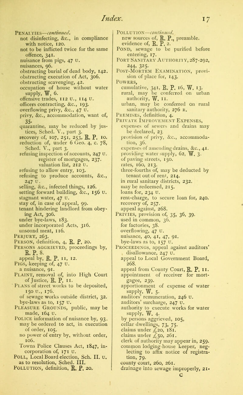 Pen Ai .Ti ES—contimied. not disinfecting, &c., in compliance with notice, 120. not to be inflicted twice for the same offence, 341. nuisance from pigs, 47 U. nuisances, 96. obstructing burial of dead body, 142, obstructing execution of Act, 306. obstructing scavenging, 42. occupation of house without water supply, W. 6. offensive trades, 112 u., 114 u. officers contracting, &c., 193. overflowing privy, &c,, 47 U. privy, &c., accommodation, want of, 35. quarantine, may be reduced by jus- tices, Sched. v., part 3. recovery of, 107, 251, 253, E. P. 10. reduction of, under 6 Geo, 4, c. 78, Sched. v., part 3. refusing inspection of accounts, 247 U, register of mortgages, 237. valuation list, 212 u. refusing to allow entry, 103. refusing to produce accounts, &c., 247 u. selling, &c., infected things, 126. setting forward building, &c., 156 U. stagnant water, 47 u, stay of, in case of appeal, 99. tenant hindering landlord from obey- ing Act, 306. under bye-laws, 183. under incorporated Acts, 316. unsound meat, 116. Perjury, 263. Person, definition, 4, R. P. 20. Persons aggrieved, proceedings by, E. P. 8. appeal by, E. P. n, 12. Pigs, keeping of, 47 u. a nuisance, 91. Plaint, removal of, into High Court of Justice, E. P. II- Plans of street works to be deposited, 150 u., 176. of sewage works outside district, 32. bye-laws as to, 157 u. Pleasure Grounds, public, may be made, 164 u. F^OLICE information of nuisance by, 93. may be ordered to act, in execution of order, 105. no power of entry by, without order, 106, Towns Police Clauses Act, 1847, in- corporation of, 171 u. Poll, Local Board election, Sch. II. u. as to resolution, Sched. III. Pollution, definition, E. P. 20. Vo\.\X'\:\oy. — coiiti)ni,'d. new sources of, E. P., preamble, evidence of, E. P. 2. Pond, sewage to be purified before entering, 17, Port Sanitary ArTiioun y, 287-292, 244, 325- Post-Mortem Examination, i)rovi- sion of place for, 143. Pow ers, cumulative, 341, E. P. 16, W. 13- rural, may l)e conferred on urban authority, W. H- urban, may be conferred on rural sanitary authority, 276 R, Premises, definition, 4. Private Improvement Expenses, expenses of sewers and drains may be declared, 23 provision of privy, &c., accommoda- tion, 36. expenses of amending drains, &c., 41. providing water supply, 62, W^. 3. of paving streets, 150. rates, 160, 213. three-fourths of, may be deducted by tenant out of rent, 214. in rural sanitary districts, 232. maybe redeemed, 215. loans for, 234 u. reni-charge, to secure loan for, 240. recovery of, 257. appeal against, 268. Privies, provision of, 35, 36, 39. used in common, 36. for factories, 38. overflowing, 47 U. nuisance, 40, 41, 47, 91. bye-laws as to, 157 U, Proceedings, appeal against auditors' disallowance, 247 U. appeal to Local Government Board, 268. appeal from County Court, E. P. H. appointment of receiver for mort- gagee, 239. apportionment of expense of water sitpply, W. 5- auditors' remuneration, 246 U. auditors' surcharge, 247 u. authority to execute works for water supply, W. 4- by persons aggrieved, 105, cellar dwellings, 73, 75. claims under £20, 181. claims under ;i^50, 261. clerk of authority may appear in, 259. common lodging-house keeper, neg- lecting to affix notice of registra- tion, 79. county court, 260, 261. drainage into sewage improperly, 2i» C