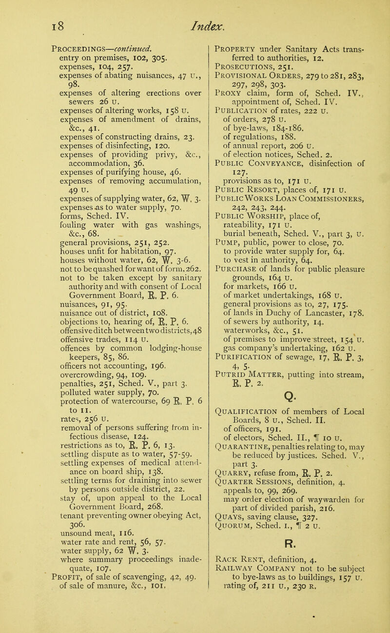 Proceedings—continued. entry on premises, 102, 305. expenses, 104, 257. expenses of abating nuisances, 47 u., 98. expenses of altering erections over sewers 26 u. expenses of altering works, 158 U. expenses of amendment of drains, &c., 41. expenses of constructing drains, 23. expenses of disinfecting, 120. expenses of providing privy, &c., accommodation, 36. expenses of purifying house, 46. expenses of removing accumulation, 49 u. expenses of supplying water, 62, W. 3- expenses ^is to water supply, 70. forms, Sched. IV. fouling water with gas washings, &c., 68. general provisions, 251, 252, houses unfit for habitation, 97. houses without water, 62, W. 3-6. not to be quashed for want of form, 262. not to be taken except by sanitary authority and with consent of Local Government Board, E.. P. 6. nuisances, 91, 95. nuisance out of district, 108. objections to, hearing of, E. P. 6. offensive ditch between two districts, 48 offensive trades, 114 U. offences by common lodging-house keepers, 85, 86. officers not accounting, 196. overcrowding, 94, 109. penalties, 251, Sched. V., part 3. polluted water supply, 70. protection of watercourse, 69 E, P. 6 to II. rates, 256 u. removal of persons suffering from in- fectious disease, 124. restrictions as to, E. P. 6, 13. settling dispute as to water, 57-59. settling expenses of medical attend- ance on board ship, 138. settling terms for draining into sewer by persons outside district, 22. stay of, upon appeal to the Local Government Board, 268. tenant preventing owner obeying Act, 306. unsound meat, 116. water rate and rent, 56, 57. water supply, 62 W. 3- where summary proceedings inade- quate, 107. Profit, of sale of scavenging, 42, 49. of sale of manure, &c,, loi. Property under Sanitary Acts trans- ferred to authorities, 12. Prosecutions, 251. Provisional Orders, 279 to 281, 283, 297, 298, 303. Proxy claim, form of, Sched. IV... appointment of, Sched. IV. Publication of rates, 222 u. of orders, 278 u. of bye-laws, 184-186. of regulations, 188. of annual report, 206 u. of election notices, Sched. 2. Public Conveyance, disinfection of 127. provisions as to, 171 u. Public Resort, places of, 171 u. Public Works Loan Commissioners, 242, 243, 244. Public Worship, place of, rateability, 171 u. burial beneath, Sched. V., part 3, u. Pump, public, power to close, 70. to provide water supply for, 64. to vest in authority, 64. Purchase of lands for public pleasure grounds, 164 u. for markets, 166 U. of market undertakings, 168 U. general provisions as to, 27, 175. of lands in Duchy of Lancaster, 178. of sewers by authority, 14. waterworks, &c., 51. of premises to improve street, 154 u. gas company's undertaking, 162 u. Purification of sewage, 17, E. P. 3, 4, 5. Putrid Matter, putting into stream, E. P. 2. Q- Qualification of members of Local Boards, 8 U., Sched. II. of officers, 191. of electors, Sched. II., H 10 u. Quarantine, penalties relating to, may be reduced by justices. Sched. V,, part 3. Quarry, refuse from, E. P. 2. Quarter Sessions, definition, 4. appeals to, 99, 269. may order election of waywarden for part of divided parish, 216. Quays, saving clause, 327. Quorum, Sched. i., II 2 u. R. Rack Rent, definition, 4. Railway Company not to be subject to bye-laws as to buildings, 157 U. rating of, 211 u,, 230 r.