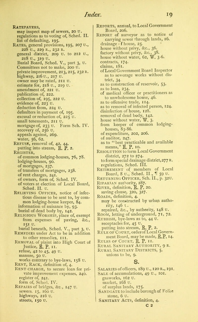 Ratepayers, may inspect map of sewers, 20 U. regulations as to voting of, Sched. II. list of defaulting, 195. Rates, general provisions, 195, 207 u., 228 u., 229 R., 232 R. general district, 209 u. to 212 u., 218 u,, 319 u, ]3urial Board, Sched. V., part 3, u. Committees not to make, 200 U. private improvement, 213, 215, 232 R. highway, 216 u., 217 u. owner maybe rated, 211 u. estimate for, 218 u., 219 u. amendment of, 221 u. publication of, 222. collection of, 195, 222 u. evidence of, 223 u. deduction from, 224 U. defaulters in payment of, 195. excusal or reduction of, 225 u. small tenements, 211 u. mortgage of, 233 u. Form Sch. IV. recovery of, 256 u. appeals against, 269. water, 56, 62. Refuse, removal of, 42, 44. putting into stream, R, P. 2. Register, of common lodging-houses, 76, 78. lodging-houses, 90. of mortgages, 237. of transfers of mortgages, 238. of rent charges, 241. of owners, form of, Sched. IV. of voters at election of Local Board, Sched. II. u. Relieving Officer, notice of infec- tious disease to be sent to, by com- mon lodging-house keeper, 84. information of nuisance by, 93. burial of dead body by, 142. Religious Worship, place of, exempt from expenses of paving, &c., 151 u. burial beneath, Sched. V., part 3, U. Remedies under Act to be in addition to other remedies, iii. Removal of plaint into High Court of Justice, E. P. II. refuse, 42 to 45, 49 u. manure, 50 u. works contrary to bye-laws, 158 u. Rent, Rack, definition of, 4. Rent-charge, to secure loan for pri- vate improvement expenses, 240. register of, 241. form of, Sched. IV. Repairs of bridges, &c., 147 u. sewers, 15, 160 u. highways, 216 u, streets, 150 u. Reports, annual, to Local Government Board, 206. Report of surveyor as to notice of carrying sewer through lands, 16. drainage < f house, 25. house without privy, &c., 36. factory without privy, &c., 38. house without water, 62, W. 3-6. contracts, 174. claims, 181. of Local Government Board Inspector as to sewerage works without dis- trict, 34. as to construction of reservoir, 53. as to loan, 234. of medical officer or practitioners as to unwholesome house, 46. as to offensive trade, 114. as to removal of infected person, 124. disinfection of house, 128. removal of dead body, 142. house without water, W. 3- from keeper of common lodging- houses, 83-86. of expenditure, 202, 206. of auditor, 247. as to  best practicable and available means, R. P. 10. Resolution to form Local Government district, 272 to 274. to form special drainage district, 277 R. regulations, Sched. III. Retirement of members of Local Board, 8 u.,'Sched. II., H 59 u. Returning Officer, Sch. II., p. 32U. Riparian authority, 287. River, definition, E. P. 20. saving clause, 320, 327. Roads, definition, 4. may be constructed by urban autho- rity, 146 L. repaired, &c., by authority, 148 U. Room, letting of underground, 71, 72. Rubbish, bye-laws as to, 44 u. receptacles for, 45 U. putting into stream, E. P. 2. Rule of Court, orderof Local Govern- ment Board, may be made, E.P. 14- Rules of Court, E. P. n- Rural Sanitary Authority, 9 r. Rural Sanitary Districts, 5. unions to be, 9. s. Salaries of officers, 189 u., 120 r., 191. Sale of accumulations, 49 u., loi. gasworks, 162 u. market, 168 U. of surplus lands, 175. Sandgate to include borough of Folkc stone, 6 u. Sanitary Acts, definition, 4. C 2