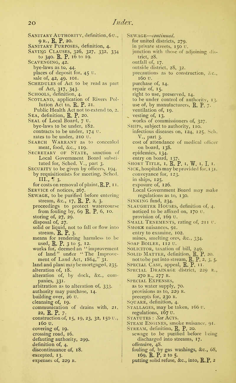 Sanitary Authority, definition, 6u., ' 9R-»E. P. 20. ! Sanitary Purposes, definition, 4. Saving Clauses, 326, 327, 332, 334 to 340. E. P. 16 to 19. Scavenging, 42, bye-laws as to, 44. places of deposit for, 45 u. sale of, 42, 49, loi. Schedules of Act to be read as part of Act, 317, 343. Schools, definition, 4. Scotland, application of Rivers Pol- lution Act to, K. P. 21. j Public Health Act not to extend to, 2. Sea, definition, E. P. 20. Seal of Local Board, 7 u. bye-laws to be under, 182. ! contracts to be under, 174 u, rates to be under, 210 u. Search Warrant as to concealed meat, food, &c., 119. Secretary of State, sanction of Local Government Board substi- tuted for, Sched. V,, part 3. Security to be given by officers, 194. by requisitionists for meeting, Sched. IIL, IT 3. for costs on removal of plaint,E.P. H- Service of notices, 267. Sewage, to be purified before entering- stream, &c., 17, E. P. 2, 3. proceedings to protect watercourse from fouHng by, 69 P,. P. 6, 10. storing of, 27, 29. disposal of, 27. solid or liquid, not to fall or flow into stream, E. P, 3- means for rendering harmless to be used, E. P. 3 to 5' 12- I works for, deemed an improvement ' of land under The Improve- ment of Land Act, 1864, 31. land and plant may be mortgaged, 235. alteration of, 18. alteration of, by dock, &c., com- panies, 331. , arbitration as to alteration of, 333. authority may purchase, 14. building over, 26 u. cleansing of, 19. communication of drains with, 21, \ 22, E. P. 7. construction of, 15, 19, 23, 32, 150 u., 160 u. covering of, 19. crossing road, 16. defauting authority, 299. definition of, 4. discontinuance of, 18. excepted, 13. expenses of, 229 r. S EWAGE—contimud. for united districts, 279. in private streets, 150 u. junction with those of adjoining dis- trict, 28. outfall of, 17. outside district, 28, 32. precautions as to construction, i\c., 160 u. purchase of, 14. repair of, 15. right to use, preserved, 14. to be under control of authorit\-, 13. use of, by manufacturers, E. P. 7- ventilation of, 19. ^ vesting of, 13. works of commissioners of, 327. Ships, subject to authority, no. infectious diseases on, 124, 125, Scli. v., part 3. cost of attendance of medical (jfUcci- on board, 138. epidemics, 134. entry on board, 137. Short Title, i, E. P. i, W. i, I. i. Sick, hospitals may be provided for, 131. conveyance for, 123. in ships, 125. exposure of, 126. Local Government Board may make regulations as to, 130. Sinking fund, 234. Slaughter Houses, definition of, \. noticed to be affixed on, 170 u. provision of, 169 u. Small Tenements, rating of, 211 u. Smoke nuisances, 91. entry to examine, 102. mines, smelting ore'^, &c., 334. Soap Boiler, 112 u. Solicitor, taxation of bill, 249. Solid Matter, definition, E. P. 20. nottobe put into stream, E. P. 2, 3, 5. Special Case, appeal, E. P. n- Special Drainage district, 229 r,, 270 R., 277 R. Special Expenses, as to water supply, 70. provisions as to, 229 R. precepts for, 230 R. Square, definition, 4. Stallages, may be taken, 166 u. regulations, 167 U. Statutes : See Acts. Steam Engines, smoke nuisance, 91. Stream, definition, E. P. 20. sewage to be purified before 1 eing discharged into streams, 17. offensive, 48. fouling of, by gas washings, &c., 68, 169, E. P. 2 to 5. putting solid refuse, &c., into, R.P. 2