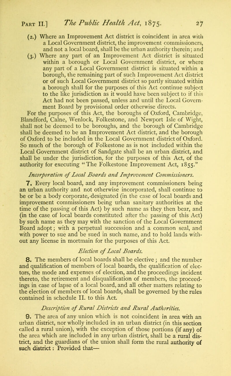 (2.) Where an Improvement Act district is coincident in area with a Local Government district, the improvement commissioners, and not a local board, shall be the urban authority therein; and (3.) Where any part of an Improvement Act district is situated within a borough or Local Government district, or where any part of a Local Government district is situated within a borough, the remaining part of such Improvement Act district or of such Local Government district so partly situated within a borough shall for the purposes of this Act continue subject to the like jurisdiction as it would have been subject to if this Act had not been passed, unless and until the Local Govern- ment Board by provisional order otherwise directs. For the purposes of this Act, the boroughs of Oxford, Cambridge, Blandford, Calne, Wenlock, Folkestone, and Newport Isle of Wight, shall not be deemed to be boroughs, and the borough of Cambridge shall be deemed to be an Improvement Act district, and the borough of Oxford to be included in the Local Government district of Oxford. So much of the borough of Folkestone as is not included within the Local Government district of Sandgate shall be an urban district, and shall be under the jurisdiction, for the purposes of this Act, of the authority for executing The Folkestone Improvement Act, 1855. Incorporation of Local Boards and htiprovement Commissioners. 7. Every local board, and any improvement commissioners being an urban authority and not otherwise incorporated, shall continue to be or be a body corporate,-designated (in the case of local boards and improvement commissioners being urban sanitary authorities at the time of the passing of this Act) by such name as they then bear, and (in the case of local boards constituted after the passing of this Act) by such name as they may with the sanction of the Local Government Board adopt; with a perpetual succession and a common seal, and with power to sue and be sued in such name, and to hold lands with- out any license in mortmain for the purposes of this Act. Election of Local Boards. 8. The members of local boards shall be elective ; and the number and qualification of members of local boards, the qualification of elec- tors, the mode and expenses of election, and the proceedings incident thereto, the retirement and disqualification of members, the proceed- ings in case of lapse of a local board, and all other matters relating to the election of members of local boards, shall be governed by the rules contained in schedule 11. to this Act. Description of Rural Districts and Ru7'al Authorities. 9. The area of any union which is not coincident in area with an urban district, nor wholly included in an urban district (in this section called a rural union), with the exception of those portions (if any) of the area which are included in any urban district, shall be a rural dis- trict, and the guardians of the union shall form the rural authority of such district: Provided that—