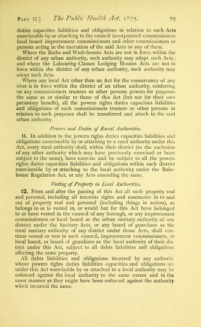 duties capacities liabilities and obligations in relation to such Acts exerciseable by or attaching to the council incorporated commissioners local board improvement commissioners and other commissioners or persons acting in the execution of the said Acts or any of them. Where the Baths and Wash-houses Acts are not in force within the district of any urban authority, such authority may adopt such Acts; and where the Labouring Classes Lodging Houses Acts are not in force within the district of any urban authority, such authority may adopt such Acts. Where any local Act other than an Act for the conservancy of any river is in force within the district of an urban authority, conferring on any commissioners trustees or other persons powers for purposes the same as or similar to those of this Act (but not for their own pecuniary benefit), all the powers rights duties capacities liabilities and obligations of such commissioners trustees or other persons in relation to such purposes shall be transferred and attach to the said urban authority. Powers and Duties of Rural A uthorities. 11. In addition to the powers rights duties capacities liabiUties and obligations exerciseable by or attaching to a rural authority under this Act, every rural authority shall, within their district (to the exclusion of any other authority which may have previously exercised or been subject to the same), have exercise and be subject to all the powers rights duties capacities liabilities and obligations within such district exerciseable by or attaching to the local authority under the Bake- house Regulation Act, or any Acts amending the same. Vesting of Property in Local Authorities. 12. From and after the passing of this Act all such property real and personal, including all interests rights and easements in to and out of property real and personal (including things in action), as belongs to oi is vested in, or would but for this Act have belonged to or been vested in the council of any borough, or any improvement commissioners or local board as the urban sanitary authority of any district under the Sanitary Acts, or any board of guardians as the rural sanitary authority of any district under those Acts, shall con- tinue vested or vest in such council, improvement commissioners, or local board, or board of guardians as the local authority of their dis- trict under this Act, subject to all debts liabilities and obligations affecting the same property. All debts liabilities and obligations incurred by any authority whose powers rights duties liabilities capacities and obligations arc under this Act exercisable by or attached to a local authority may be enforced against the local authority to the same extent and in the same manner as they might have been enforced against the authority which incurred the same.