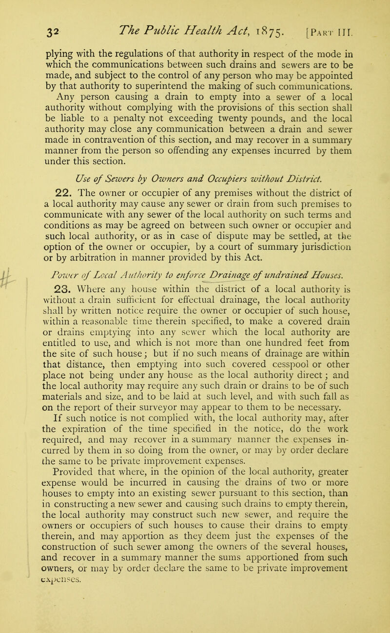 plying with the regulations of that authority in respect of the mode in which the communications between such drains and sewers are to be made, and subject to the control of any person who may be appointed by that authority to superintend the making of such conmiunications. Any person causing a drain to empty into a sewer of a local authority without complying with the provisions of this section shall be liable to a penalty not exceeding twenty pounds, and the local authority may close any communication between a drain and sewer made in contravention of this section, and may recover in a summary manner from the person so offending any expenses incurred by them under this section. Use of Sewers by Owners and Occupie7's without District. 22. The owner or occupier of any premises without the district of a local authority may cause any sewer or drain from such premises to communicate with any sewer of the local authority on such terms and conditions as may be agreed on between such owner or occupier and such local authority, or as in case of dispute may be settled, at the option of the owner or occupier, by a court of summary jurisdiction or by arbitration in manner provided by this Act. Power of Local Authority to enforce Drainage of undrained Houses. 23. Where any house within the district of a local authority is without a drain sufficient for effectual drainage, the local authority shall by written notice require the owner or occupier of such house, within a reasonable time therein specified, to make a covered drain or drains emptying into any sewer which the local authority are entitled to use, and which is not more than one hundred feet from the site of such house; but if no such means of drainage are within that distance, then emptying into such covered cesspool or other place not being under any house as the local authority direct; and the local authority may require any such drain or drains to be of such materials and size, and to be laid at such level, and with such fall as on the report of their surveyor may appear to them to be necessary. If such notice is not complied with, the local authority may, after the expiration of the time specified in the notice, do the work required, and may recover in a summary manner the expenses in- curred by them in so doing from the owner, or may by order declare the same to be private improvement expenses. Provided that where, in the opinion of the local authority, greater expense would be incurred in causing the drains of two or more houses to empty into an existing sewer pursuant to this section, than in constructing a new sewer and causing such drains to empty therein, the local authority may construct such new sewer, and require the owners or occupiers of such houses to cause their drains to empty therein, and may apportion as they deem just the expenses of the construction of such sewer among the owners of the several houses, and recover in a summary manner the sums apportioned from such owners, or may by order declare the same to be private improvement expenses.