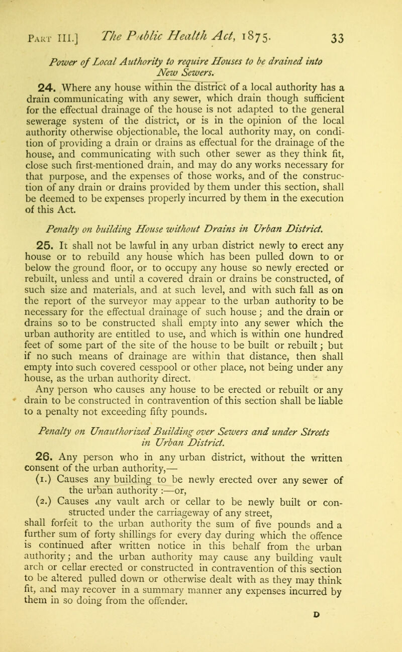 Power of Local Authority to require Houses to be drained into New Sewers. 24. Where any house within the districi; of a local authority has a drain communicating with any sewer, which drain though sufficient for the effectual drainage of the house is not adapted to the general sewerage system of the district, or is in the opinion of the local authority otherwise objectionable, the local authority may, on condi- tion of providing a drain or drains as effectual for the drainage of the house, and communicating with such other sewer as they think fit, close such first-mentioned drain, and may do any works necessary for that purpose, and the expenses of those works, and of the construc- tion of any drain or drains provided by them under this section, shall be deemed to be expenses properly incurred by them in the execution of this Act. Penalty on buildifig House without Drains in Urban District. 25. It shall not be lawful in any urban district newly to erect any house or to rebuild any house which has been pulled down to or below the ground floor, or to occupy any house so newly erected or rebuilt, unless and until a covered drain or drains be constructed, of such size and materials, and at such level, and with such fall as on the report of the surveyor may appear to the urban authority to be necessary for the effectual drainage of such house; and the drain or drains so to be constructed shall empty into any sewer which the urban authority are entitled to use, and which is within one hundred feet of some part of the site of the house to be built or rebuilt; but if no such means of drainage are within that distance, then shall empty into such covered cesspool or other place, not being under any house, as the urban authority direct. Any person who causes any house to be erected or rebuilt or any drain to be constructed in contravention of this section shall be liable to a penalty not exceeding fifty pounds. Penalty ofi Unauthorized Buildijig over Sewers and under Streets in Urban District. 26. Any person who in any urban district, without the written consent of the urban authority,— (i.) Causes any building to be newly erected over any sewer of the urban authority :—or, (2.) Causes any vault arch or cellar to be newly built or con- structed under the carriageway of any street, shall forfeit to the urban authority the sum of five pounds and a further sum of forty shillings for every day during which the offence is continued after written notice in this behalf from the urban authority; and the urban authority may cause any building vault arch or cellar erected or constructed in contravention of this section to be altered pulled down or otherwise dealt with as they may think fit, and may recover in a summary manner any expenses incurred by them in so doing from the offender. D