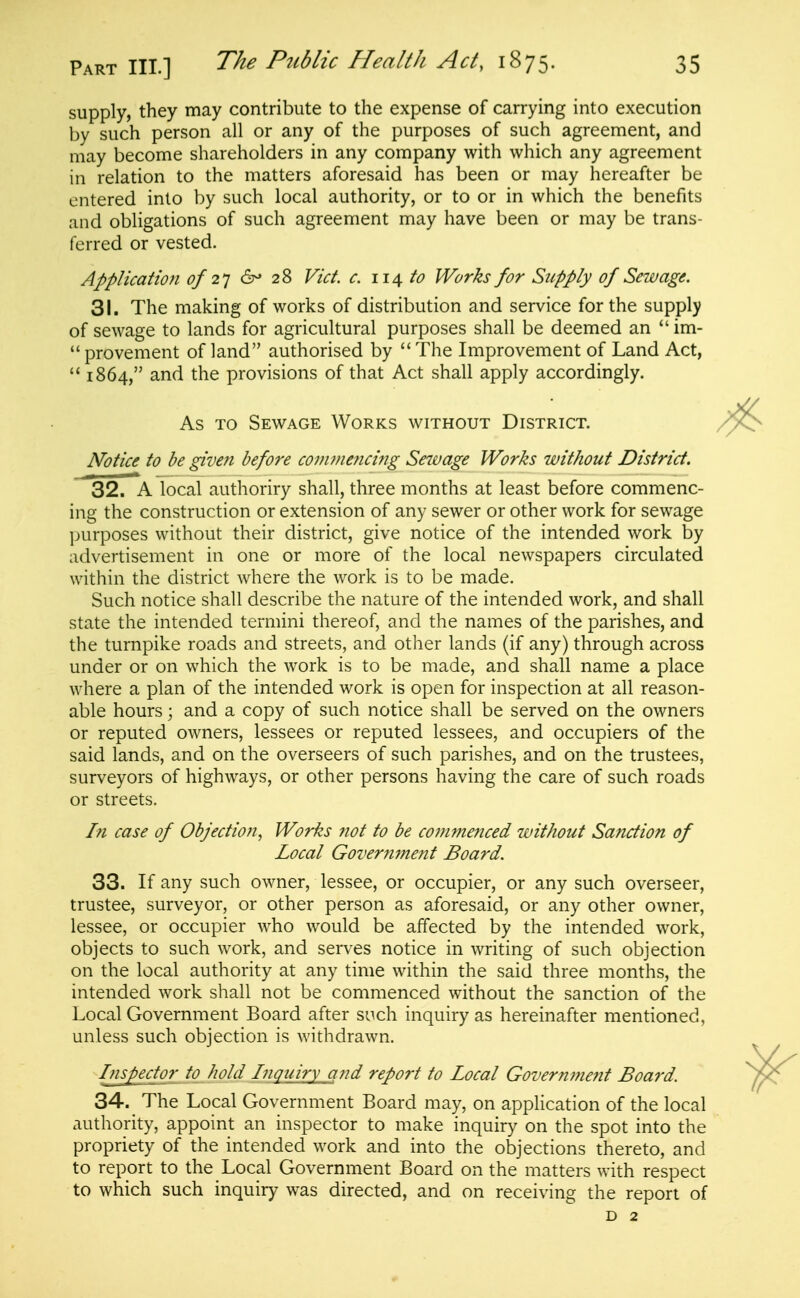 supply, they may contribute to the expense of carrying into execution by such person all or any of the purposes of such agreement, and may become shareholders in any company with which any agreement in relation to the matters aforesaid has been or may hereafter be entered into by such local authority, or to or in which the benefits and obligations of such agreement may have been or may be trans- ferred or vested. Application of 2^] &' 28 Vict. c. 114 to Works for Supply of Sewage. 31. The making of works of distribution and service for the supply of sewage to lands for agricultural purposes shall be deemed an im- provement of land authorised by The Improvement of Land Act, 1864, and the provisions of that Act shall apply accordingly. As TO Sewage Works without District. Notice to be given before conwmicing Sewage Works without District. 32. A local authoriry shall, three months at least before commenc- ing the construction or extension of any sewer or other work for sewage ])urposes without their district, give notice of the intended work by advertisement in one or more of the local newspapers circulated within the district where the work is to be made. Such notice shall describe the nature of the intended work, and shall state the intended termini thereof, and the names of the parishes, and the turnpike roads and streets, and other lands (if any) through across under or on which the work is to be made, and shall name a place where a plan of the intended work is open for inspection at all reason- able hours; and a copy of such notice shall be served on the owners or reputed owners, lessees or reputed lessees, and occupiers of the said lands, and on the overseers of such parishes, and on the trustees, surveyors of highways, or other persons having the care of such roads or streets. In case of Objection, Works not to be commenced without Sanction of Local Government Board. 33. If any such owner, lessee, or occupier, or any such overseer, trustee, surveyor, or other person as aforesaid, or any other owner, lessee, or occupier who would be affected by the intended work, objects to such work, and serves notice in writing of such objection on the local authority at any time within the said three months, the intended work shall not be commenced without the sanction of the Local Government Board after such inquiry as hereinafter mentioned, unless such objection is withdrawn. Inspector to hold Inquiry and repo?'t to Local Governme?it Board. 34. The Local Government Board may, on application of the local authority, appoint an inspector to make inquiry on the spot into the propriety of the intended work and into the objections thereto, and to report to the Local Government Board on the matters with respect to which such inquiry was directed, and on receiving the report of D 2
