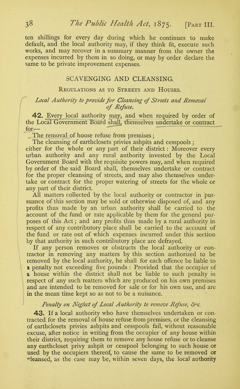 ten shillings for every day during which he continues to make default, and the local authority may, if they think fit, execute such works, and may recover in a summary manner from the owner the expenses incurred by them in so doing, or may by order declare the same to be private improvement expenses. SCAVENGING AND CLEANSING. Regulations as to Streets and Houses. Local Authority to provide for Cleansing of Streets and Removal of Refuse. 42. Every local authority may, and when required by order of the Local Government Board shall, themselves undertake or contract for-— _ The removal of house refuse from premises; The cleansing of earthclosets privies ashpits and cesspools; either for the whole or any part of their district: Moreover every urban authority and any rural authority invested by the Local Government Board with the requisite powers may, and when required by order of the said Board shall, themselves undertake or contract for the proper cleansing of streets, and may also themselves under- take or contract for the proper watering of streets for the whole or any part of their district. All matters collected by the local authority or contractor in pur- suance of this section may be sold or otherwise disposed of, and any profits thus made by an urban authority shall be carried to the account of the fund or rate applicable by them for the general pur- poses of this Act; and any profits thus made by a rural authority in respect of any contributory place shall be carried to the account of the fund or rate out of which expenses incurred under this section by that authority in such contributory place are defrayed. If any person removes or obstructs the local authority or con- tractor in removing any matters by this section authorized to be removed by the local authority, he shall for each offence be liable to n penalty not exceeding five pounds : Provided that the occupier of a, house within the district shall not be liable to such penalty in respect of any such matters which are produced on his own premises and are intended to be removed for sale or for his own use, and are in the mean time kept so as not to be a nuisance. Penalty on Neglect of Local Authority to remove Refuse^ 6^c. 43. If a local authority who have themselves undertaken or con- tracted for the removal of house refuse from premises, or the cleansing of earthclosets privies ashpits and cesspools fail, without reasonable excuse, after notice in writing from the occupier of any house within their district, requiring them to remove any house refuse or to cleanse any earthcloset privy ashpit or cesspool belonging to such house or used by the occupiers thereof, to cause the same to be removed or cleansed, as the case may be, within seven days, the local authority