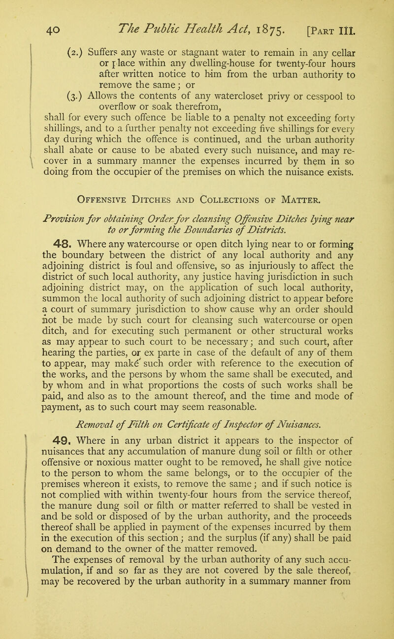 (2.) Suffer? a,ny waste or stagnant water to remain in any cellar or place within any dwelling-house for twenty-four hours after written notice to him from the urban authority to remove the same; or (3.) Allows the contents of any watercloset privy or cesspool to overflow or soak therefrom, shall for every such offence be liable to a penalty not exceeding forty shillings, and to a further penalty not exceeding five shillings for every day during which the offence is continued, and the urban authority shall abate or cause to be abated every such nuisance, and may re- cover in a summary manner the expenses incurred by them in so doing from the occupier of the premises on which the nuisance exists. Offensive Ditches and Collections of Matter. Provision for obtaining Order for cleansing Offensive Ditches lying near to or forming the Boundaries of Districts. 48. Where any watercourse or open ditch lying near to or forming the boundary between the district of any local authority and any adjoining district is foul and offensive, so as injuriously to affect the district of such local authority, any justice having jurisdiction in such adjoining district may, on the application of such local authority, summon the local authority of such adjoining district to appear before a court of summary jurisdiction to show cause why an order should not be made by such court for cleansing such watercourse or open ditch, and for executing such permanent or other structural works as may appear to such court to be necessary; and such court, after hearing the parties, or ex parte in case of the default of any of them to appear, may make* such order with reference to the execution of the works, and the persons by whom the same shall be executed, and by whom and in what proportions the costs of such works shall be paid, and also as to the amount thereof, and the time and mode of payment, as to such court may seem reasonable. Removal of Filth on Certificate of Inspector of Nuisances. 49, Where in any urban district it appears to the inspector of nuisances that any accumulation of manure dung soil or filth or other offensive or noxious matter ought to be removed, he shall give notice to the person to whom the same belongs, or to the occupier of the premises whereon it exists, to remove the same; and if such notice is not complied with within twenty-four hours from the service thereof, the manure dung soil or filth or matter referred to shall be vested in and be sold or disposed of by the urban authority, and the proceeds thereof shall be applied in payment of the expenses incurred by them in the execution of this section; and the surplus (if any) shall be paid on demand to the owner of the matter removed. The expenses of removal by the urban authority of any such accu- mulation, if and so far as they are not covered by the sale thereof, may be recovered by the urban authority in a summary manner from