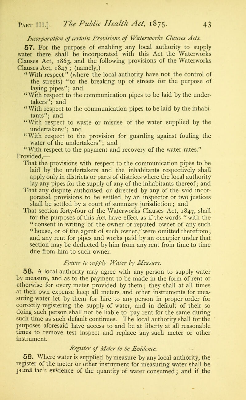 Incorporation of certain Frovisiofis of Waterworks Clauses Acts. 57. For the purpose of enabling any local authority to sui)ply ivater there shall be incorporated with this Act the Waterworks Clauses Act, 1863, and the following provisions of the Waterworks Clauses Act, 1847 ; (namely,)  With respect (where the local authority have not the control of the streets) to the breaking up of streets for the purpose of laying pipes; and  With respect to the communication pipes to be laid by the under- takers; and With respect to the communication pipes to be laid by the inhabi- tants; and With respect to waste or misuse of the water supplied by the undertakers; and With respect to the provision for guarding against fouling the water of the undertakers; and With respect to the payment and recovery of the water rates. Provided,— That the provisions with respect to the communication pipes to be laid by the undertakers and the inhabitants respectively shall apply only in districts or parts of districts where the local authority lay any pipes for the supply of any of the inhabitants thereof; and That any dispute authorised or directed by any of the said incor- porated provisions to be settled by an inspector or two justices shall be settled by a court of summary jurisdiction ; and That section forty-four of the Waterworks Clauses Act, 1847, shall for the purposes of this Act have effect as if the words with the  consent in writing of the owner or reputed owner of any such house, or of the agent of such owner, were omitted therefrom; and any rent for pipes and works paid by an occupier under that section may be deducted by him from any rent from time to time due from him to such owner. Power to supply Water by Measure. 58. A local authority may agree with any person to supply water by measure, and as to the payment to be made in the form of rent or otherwise for every meter provided by them; they shall at all times at their own expense keep all meters and other instruments for mea- suring water let by them for hire to any person in proper order for correctly registering the supply of water, and in default of their so doing such person shall not be liable to pay rent for the same during such time as such default continues. The local authority shall for the purposes aforesaid have access to and be at liberty at all reasonable times to remove test inspect and replace any such meter or other instrument. Register of Meter to be Evidence. 59. Where water is supplied by measure by any local authority, the register of the meter or other instrument for measuring water shall be ittima fac.'r evidence of the quantity of water consumed; and if the