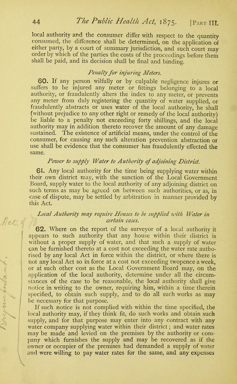 local authority and the consumer differ with respect to the quantity consumed, the difference shall be determined, on the application of either party, by a court of summary jurisdiction, and such court may order by which of the parties the costs of the proceedings before them shall be paid, and its decision shall be final and binding. Penalty for injuring Meters. 60. If any person wilfully or by culpable negligence injures or suffers to be injured any meter or fittings belonging to a local authority, or fraudulently alters the index to any meter, or prevents any meter from duly registering the quantity of water supplied, or fraudulently abstracts or uses water of the local authority, he shall (without prejudice to any other right or remedy of the local authority) be liable to a penalty not exceeding forty shillings, and the local authority may in addition thereto recover the amount of any damage sustained. The existence of artificial means, under the control of the consumer, for causing any such alteration prevention abstraction or use shall be evidence that the consumer has fraudulently effected the same. Power to supply Water to Authority of adjoining District. 61. Any local authority for the time being supplying water within their own district may, with the sanction of the Local Government Board, supply water to the local authority of any adjoining district on such terms as may be agreed on between such authorities, or as, in case of dispute, may be settled by arbitration in manner provided by this Act. Local Authority may require Houses to be supplied nnth Water in certain cases. 62. Where on the report of the surveyor of a local authority it appears to such authority that any house within their district is without a proper supply of water, and that such a supply of water can be furnished thereto at a cost not exceeding the water rate autho- rised by any local Act in force within the district, or where there is not any local Act so in force at a cost not exceeding twopence a week, or at such other cost as the Local Government Board may, on the application of the local authority, determine under all the circum- stances of the case to be reasonable, the local authority shall give notice in writing to the owner, requiring him, within a time therein specified, to obtain such supply, and to do all such works as may be necessary for that purpose. If such notice is not complied with within the time specified, the local authority may, if they think fit, do such works and obtain such supply, and for that purpose may enter into any contract with any water company supplying water within their district; and water rates may be made and levied on the premises by the authority or com- pany which furnishes the supply and may be recovered as if the owner or occupier of the premises had demanded a supply of water and were willing to pay water rates for the same, and any expenses