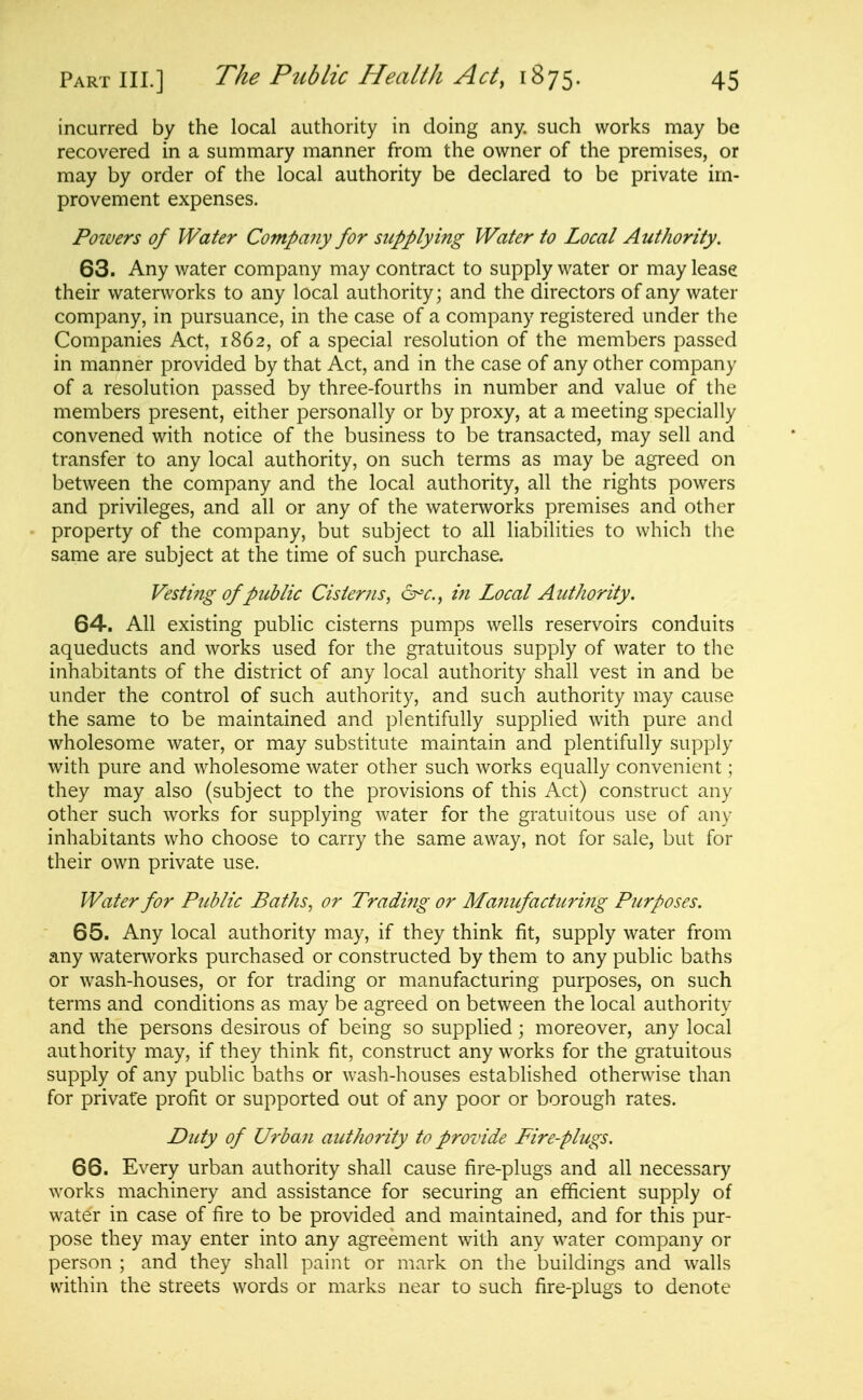 incurred by the local authority in doing any. such works may be recovered in a summary manner from the owner of the premises, or may by order of the local authority be declared to be private im- provement expenses. Po7vers of Water Compajiy for supplying Water to Local Authority. 63. Any water company may contract to supply water or may lease their waterworks to any local authority; and the directors of any water company, in pursuance, in the case of a company registered under the Companies Act, 1862, of a special resolution of the members passed in manner provided by that Act, and in the case of any other company of a resolution passed by three-fourths in number and value of the members present, either personally or by proxy, at a meeting specially convened with notice of the business to be transacted, may sell and transfer to any local authority, on such terms as may be agreed on between the company and the local authority, all the rights powers and privileges, and all or any of the waterworks premises and other property of the company, but subject to all liabilities to which tlie same are subject at the time of such purchase. Vesting of public Cisterns, a^c, in Local Authority. 64-. All existing public cisterns pumps wells reservoirs conduits aqueducts and works used for the gratuitous supply of water to the inhabitants of the district of any local authority shall vest in and be under the control of such authority, and such authority may cause the same to be maintained and plentifully supplied with pure and wholesome water, or may substitute maintain and plentifully supply with pure and wholesome water other such works equally convenient; they may also (subject to the provisions of this Act) construct any other such works for supplying water for the gratuitous use of any inhabitants who choose to carry the same away, not for sale, but for their own private use. Water for Public Baths, or Trading or Manufacturing Purposes. 65. Any local authority may, if they think fit, supply water from any waterworks purchased or constructed by them to any public baths or wash-houses, or for trading or manufacturing purposes, on such terms and conditions as may be agreed on between the local authority and the persons desirous of being so supplied; moreover, any local authority may, if they think fit, construct any works for the gratuitous supply of any public baths or wash-houses established otherwise than for private profit or supported out of any poor or borough rates. Duty of U7'ban authority to provide Fire-plugs. 66. Every urban authority shall cause fire-plugs and all necessary works machinery and assistance for securing an efiicient supply of water in case of fire to be provided and maintained, and for this pur- pose they may enter into any agreement with any water company or person ; and they shall paint or mark on the buildings and walls within the streets words or marks near to such fire-plugs to denote